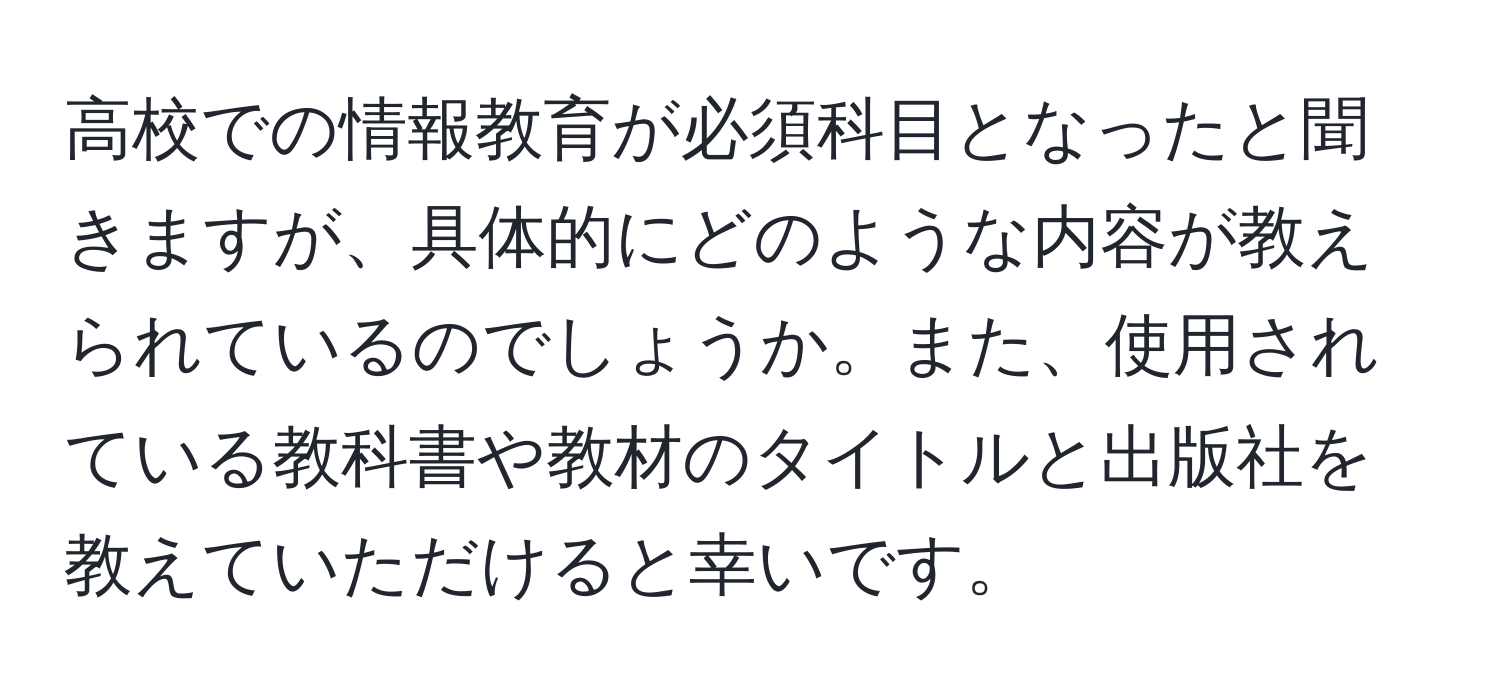 高校での情報教育が必須科目となったと聞きますが、具体的にどのような内容が教えられているのでしょうか。また、使用されている教科書や教材のタイトルと出版社を教えていただけると幸いです。