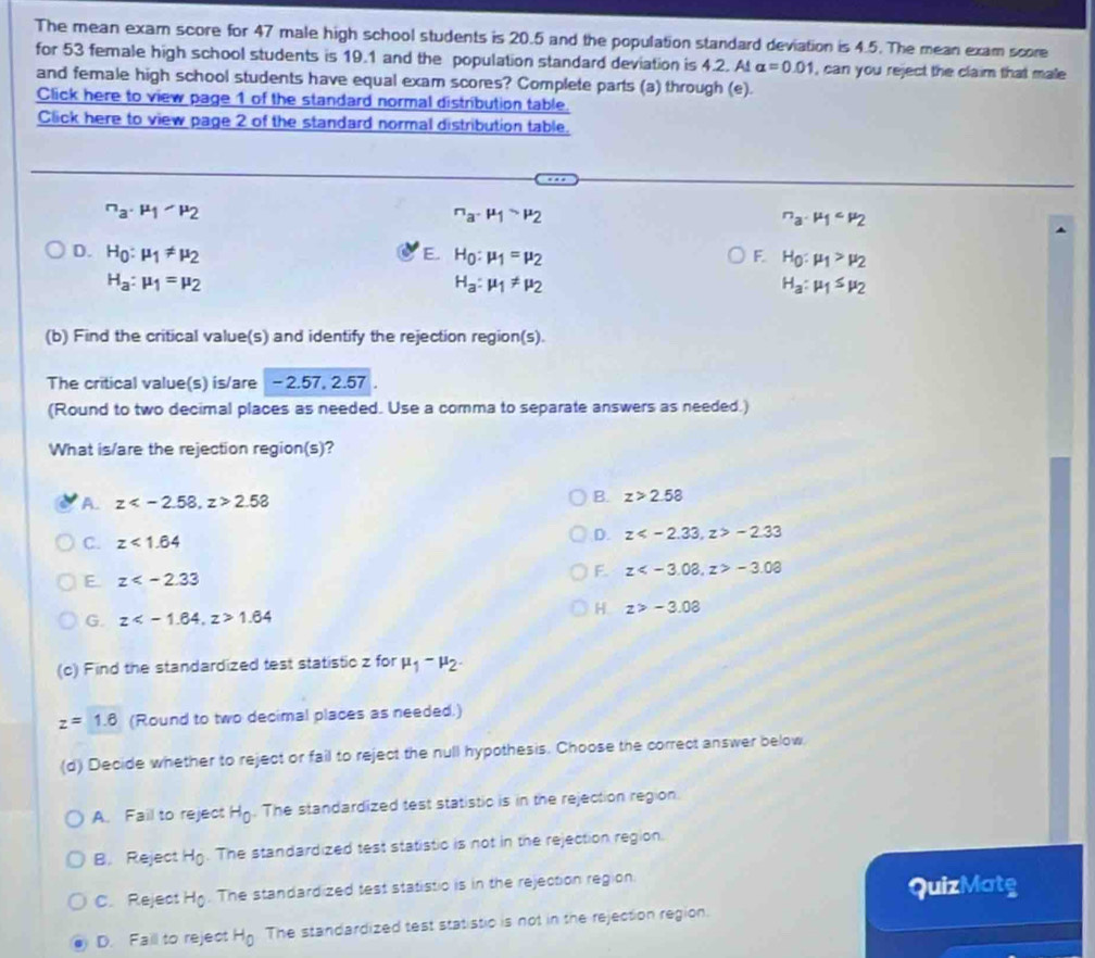 The mean exam score for 47 male high school students is 20.5 and the population standard deviation is 4.5. The mean exam score
for 53 female high school students is 19.1 and the population standard deviation is 4.2. At alpha =0.01 , can you reject the claim that male
and female high school students have equal exam scores? Complete parts (a) through (e).
Click here to view page 1 of the standard normal distribution table.
Click here to view page 2 of the standard normal distribution table.
_a· mu _1· mu _2^(n· mu _1)· mu _2
n_a· mu _1
D. H_0:mu _1!= mu _2 H_0:mu _1=mu _2 F. H_0:mu _1>mu _2
E.
H_a:mu _1=mu _2
H_a:mu _1!= mu _2
H_a:mu _1≤ mu _2
(b) Find the critical value(s) and identify the rejection region(s).
The critical value(s) is/are - 2.57, 2.57
(Round to two decimal places as needed. Use a comma to separate answers as needed.)
What is/are the rejection region(s)?
A. z 2.58
B. z>2.58
C. z<1.64
D. z -2.33
F. z -3.08
E. z
G. z 1.64
H z>-3.08
(c) Find the standardized test statistic z for mu _1-mu _2.
z=1.6 (Round to two decimal places as needed.)
(d) Decide whether to reject or fail to reject the null hypothesis. Choose the correct answer below
A. Fail to reject H_0. The standardized test statistic is in the rejection region.
B. Reject Hg. The standardized test statistic is not in the rejection region.
C. Reject H_0. The standardized test statistic is in the rejection region.
QuizMatg
D. Faill to reject H_0 The standardized test statistic is not in the rejection region.