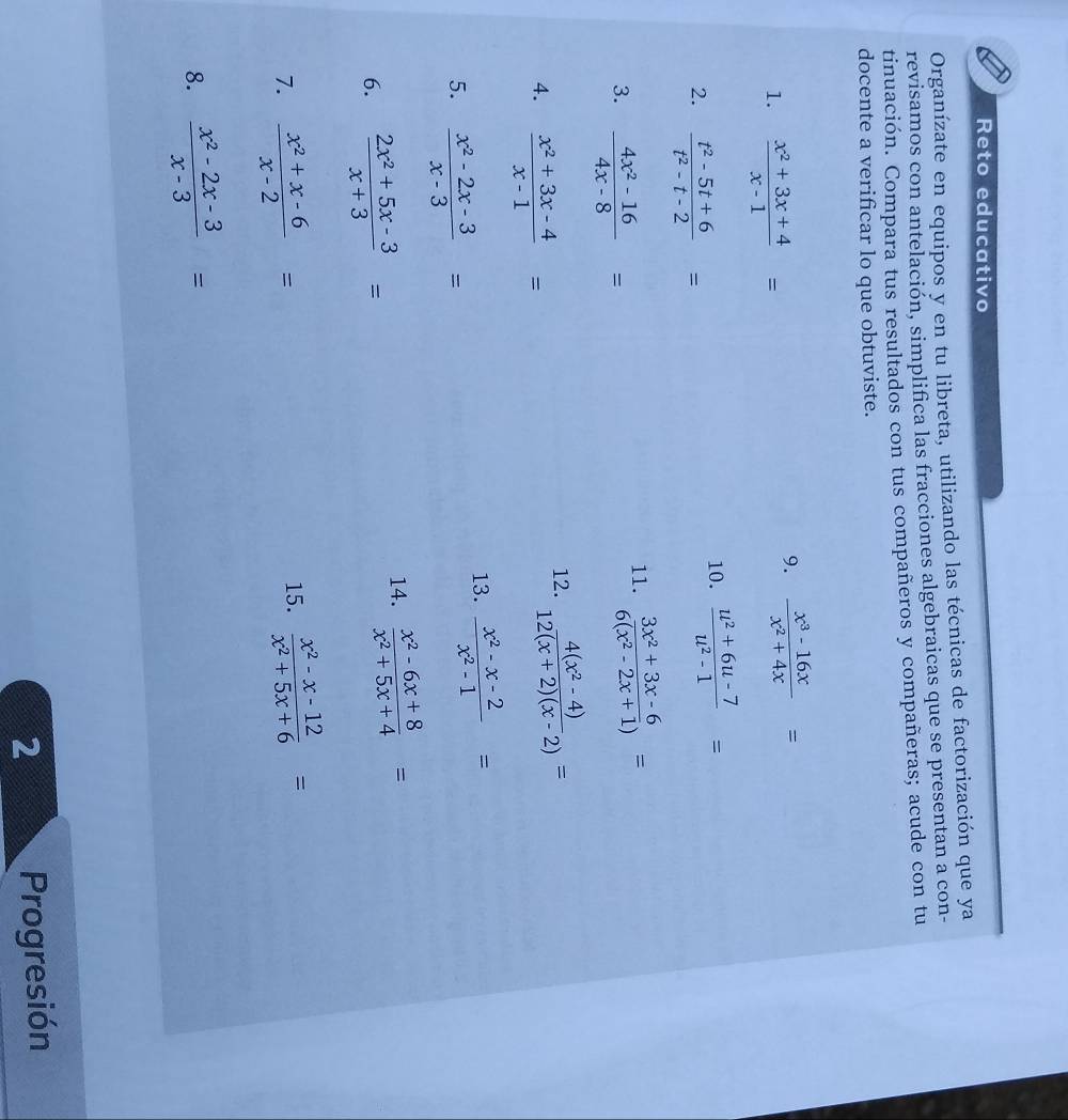 Reto educativo 
Organízate en equipos y en tu libreta, utilizando las técnicas de factorización que ya 
revisamos con antelación, simplifica las fracciones algebraicas que se presentan a con- 
tinuación. Compara tus resultados con tus compañeros y compañeras; acude con tu 
docente a verificar lo que obtuviste. 
1.  (x^2+3x+4)/x-1 =
9.  (x^3-16x)/x^2+4x =
2.  (t^2-5t+6)/t^2-t-2 =
10.  (u^2+6u-7)/u^2-1 =
3.  (4x^2-16)/4x-8 =
11.  (3x^2+3x-6)/6(x^2-2x+1) =
4.  (x^2+3x-4)/x-1 =
12.  (4(x^2-4))/12(x+2)(x-2) =
5.  (x^2-2x-3)/x-3 =
13.  (x^2-x-2)/x^2-1 =
6.  (2x^2+5x-3)/x+3 =
14.  (x^2-6x+8)/x^2+5x+4 =
7.  (x^2+x-6)/x-2 =
15.  (x^2-x-12)/x^2+5x+6 =
8.  (x^2-2x-3)/x-3 =
2 Progresión