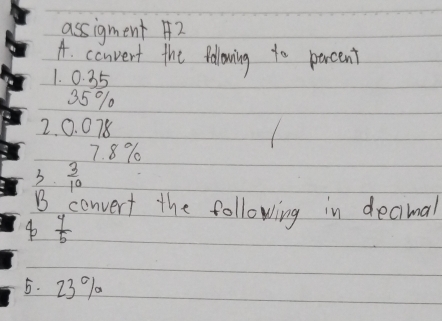 assigment A2 
A. convent the folowing to percent 
1. 0. 35
35%
2. 0. 078
7. 8%
3.  3/10 
B converf the following in decimal
 4/5 
5. 23 % a