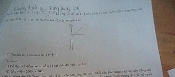 Chơ hà số f(x)= (ax^2-x+b)/x+c (a>0), aendpmatrix , 5 thị (C) như hình về bêu dướn, bết đưng thộan chn
cu cứa đô thị (C) tạo với hai trực toa độ một tam giác cần.
b
=1 u
a) Tập xác định của hàm số là Rvee  -1. 
b) a=1. 
c) Đỗ thị có 2 điểm cực trị nằm về hai phía đổi với trục Ox ,
d) 24a+4b+2000c<2025</tex>. 
* Trung thu, bác Hà làm các đên lồng cho con. Mỗi đên bác dùng một sự đây đồng đàu
thành hình vuờng ABCD có canhh