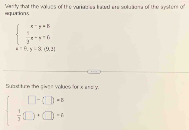 Verify that the values of the variables listed are solutions of the system of
equations.
beginarrayl x-y=6  1/3 x+y=6endarray.
x=9,y=3;(9,3)
Substitute the given values for x and y.
beginarrayl □ -(□ )=6  1/3 (□ )+(□ )=6endarray.