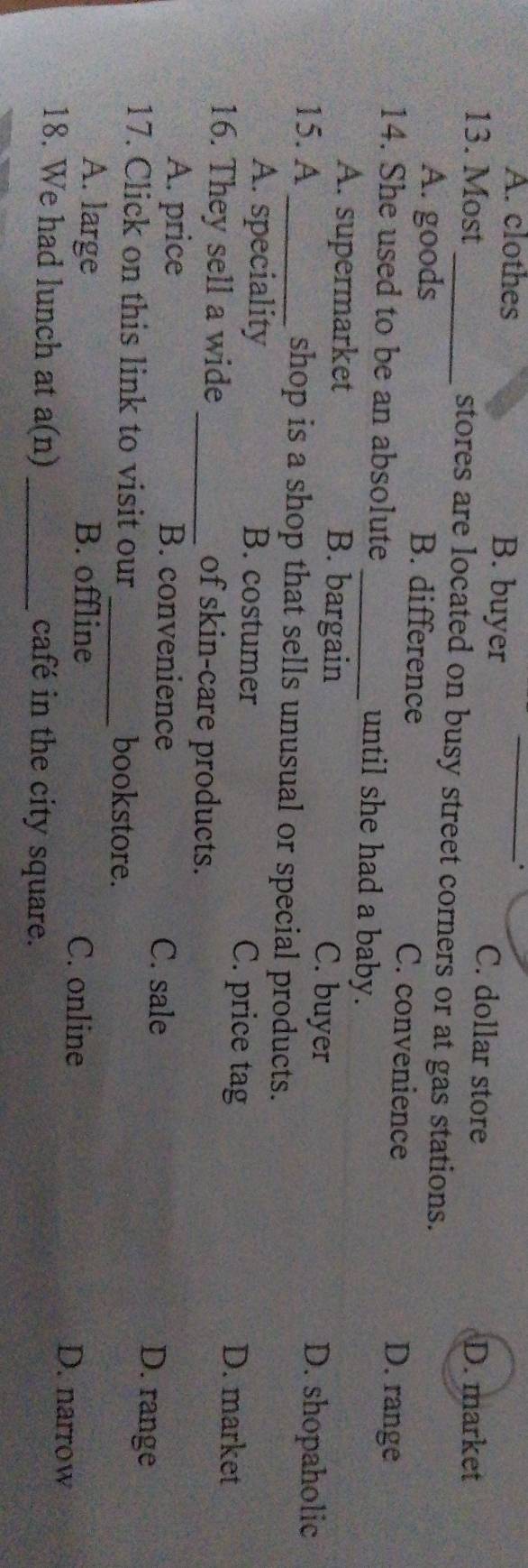 A. clothes B. buyer _C. dollar store
D. market
13. Most_ stores are located on busy street corners or at gas stations.
A. goods B. difference C. convenience D. range
14. She used to be an absolute _until she had a baby.
A. supermarket B. bargain C. buyer D. shopaholic
15. A_ shop is a shop that sells unusual or special products.
A. speciality B. costumer C. price tag D. market
16. They sell a wide _of skin-care products.
A. price B. convenience C. sale D. range
17. Click on this link to visit our_ bookstore.
A. large B. offline C. online D. narrow
18. We had lunch at a(n) _café in the city square.