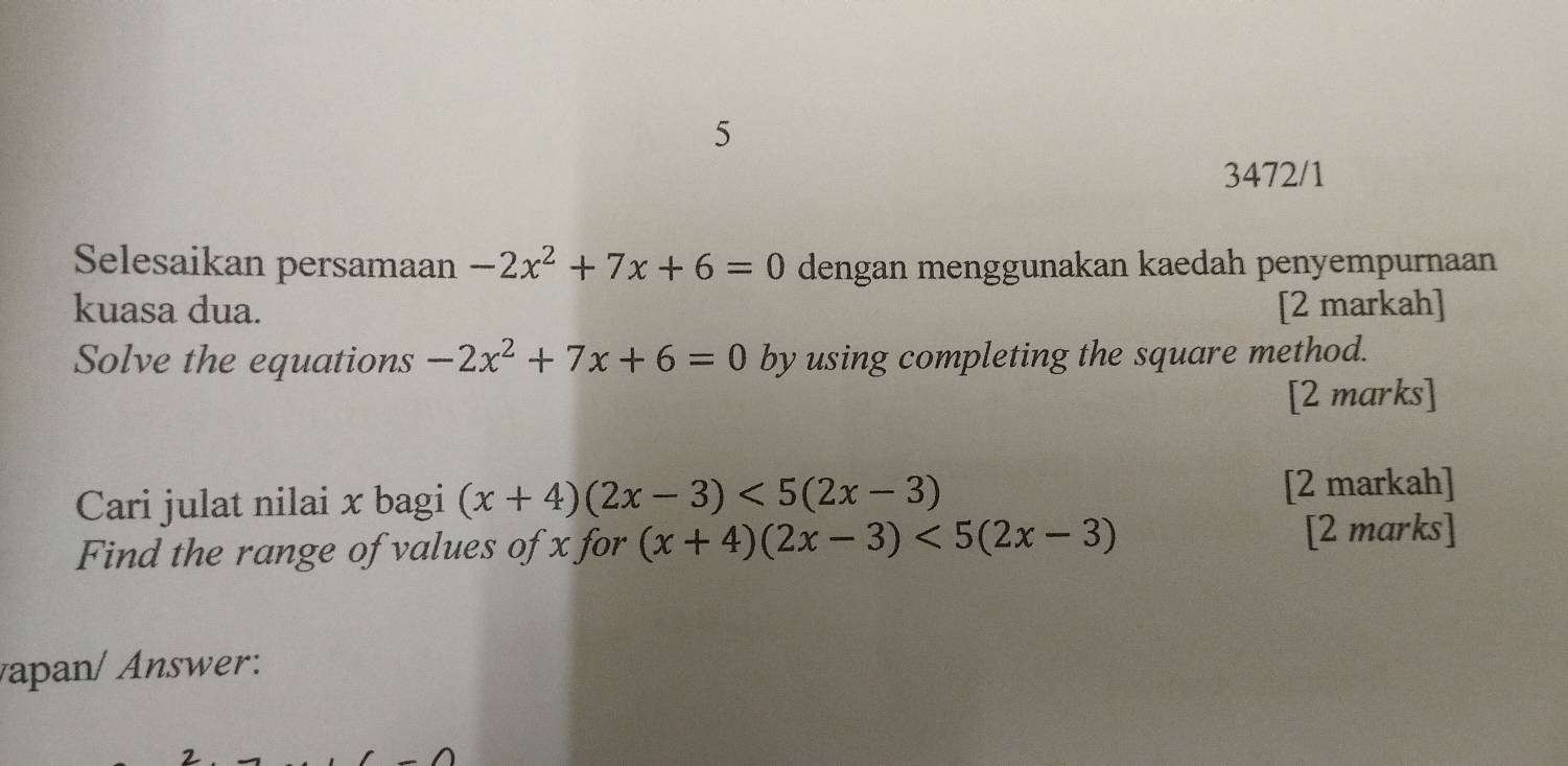 5 
3472/1 
Selesaikan persamaan -2x^2+7x+6=0 dengan menggunakan kaedah penyempurnaan 
kuasa dua. [2 markah] 
Solve the equations -2x^2+7x+6=0 by using completing the square method. 
[2 marks] 
Cari julat nilai x bagi (x+4)(2x-3)<5(2x-3) [2 markah] 
Find the range of values of x for (x+4)(2x-3)<5(2x-3) [2 marks] 
vapan/ Answer: