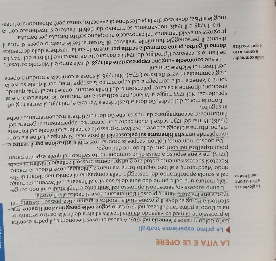 LA VITA E LE OPERE
Le prime esperienze teatrali
Carlo Goldoni nasce a Venezia nel 1707. A causa di rovesci economici, il padre esercita
la professione di medico vagando da una località all'altra dell'Italia centro-settentrio-
nale. Dopo la prima fanciullezza, nel 1719 Carlo segue nelle peregrinazioni il padre, tra
sferitosi a Perugia, dove il giovane studia retorica e grammatica presso i Gesuiti; nel
1720, viene inviato a Rimini, presso i Domenicani, dove si dedica alla filosofia.
La giovinezza L’anno successivo, sentendosi oppresso dall’ambiente e dagli studi a lui non conge-
e l’attrazione niali, matura una delle prime decisioni della sua vita all’insegna dell’avventura: fugge
per il teatro dalla scuola approfittando del passaggio della compagnia di comici napoletani di Flo-
rindo Maccheroni, e al loro seguito torna via mare a Chioggia, dove risiede la madre.
Recatosi successivamente a studiare giurisprudenza presso il collegio Ghislieri di Pavia
(1723), ne viene espulso a causa di un componimento satirico nel quale esprime pareri
poco rispettosi nei confronti delle donne del luogo.
Da questo momento, Goldoni scopre la propria irresistibile attrazione per il teatro e
intraprende una vita itinerante sui palcoscenici di provincia. Si spinge a Udine e a Gori-
zia, poi ritorna a Chioggia, dove trova lavoro presso la cancelleria criminale del Podestà
(1728). Prima del 1730 scrive II buon padre e La cantatrice, appartenenti al genere del-
l’intermezzo accompagnato da musica, che Goldoni praticherà frequentemente anche
in seguito.
Dopo la morte del padre, Goldoni si trasferisce a Venezia e, nel 1731, si laurea in giuri-
sprudenza. Nel 1733 fugge a Milano, per sottrarsi a un matrimonio indesiderato e ai
creditori; riprende a calcare i palcoscenici dell’Italia settentrionale fino al 1734, quando
torna a Venezia nella compagnia del capocomico Giuseppe Imer, per il quale scrive la
tragicommedia in versi Belisario (1734). Nel 1736 si sposa e comincia a produrre opere
per i teatri di Michele Grimani.
Dalle commedie Le sue commedie vengono rappresentate dal 1738: di tale anno è il Momolo cortesan,
a canovaccio dell’anno successivo Il prodigo, del 1741 La bancarotta del mercante fallito e del 1743 La
a quelle scritte donna di gørbo, prima commedia scritta per intero, in cui la maschera della domestica
diventa il personaggio femminile realistico di Rosaura. Nelle quattro opere si nota il
progressivo avvicinamento dal canovaccio al copione scritto battuta per battuta.
Tra il 1745 e il 1748, nuovamente sommerso dai debiti, l’autore si trasferisce con la
moglie a Pisa, dove esercita la professione di avvocato, senza però abbandonare il tea-