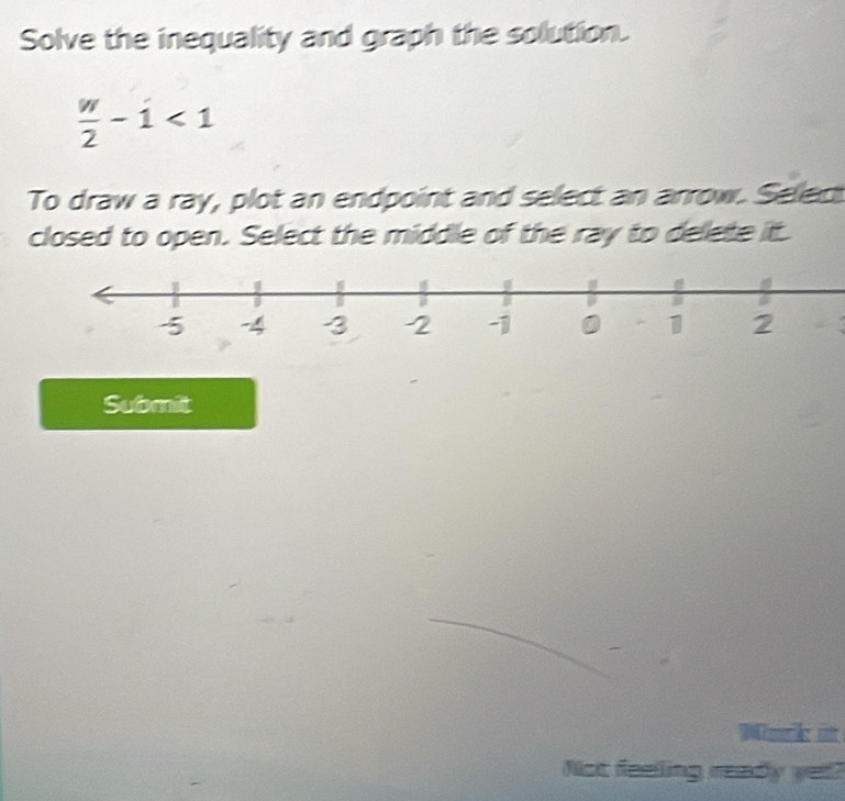 Solve the inequality and graph the solution.
 w/2 -i<1</tex> 
To draw a ray, plot an endpoint and select an arrow. Selec 
closed to open. Select the middle of the ray to delete it. 
Submit 
Wnk m 
Not feeling ready yet?