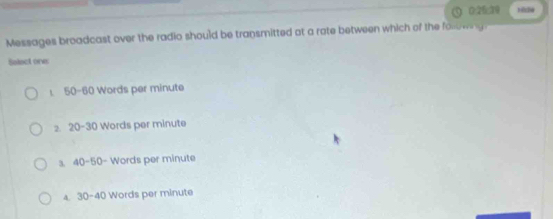 0; 25; 39 1050
Messages broadcast over the radio should be transmitted at a rate between which of the following. 
Salect one
50-60 Words per minute
2. 20-3 30 Words per minute
3. 40-50 Words per minute
A. 30-40 Words per minute