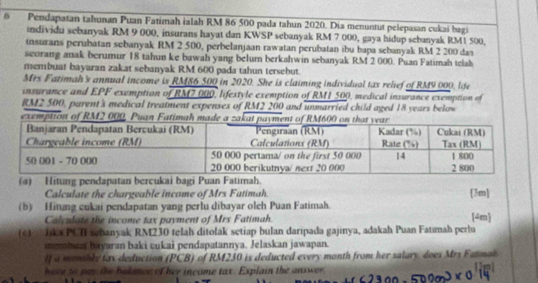 Pendapatan tahunan Puan Fatimah ialah RM 86 500 pada tahun 2020. Dia menuntut pelepasan cukai bagi 
andividu sebanyak RM 9 000, insurans hayat dan KWSP sebanyak RM 7 000, gaya hidup sebanyak RM1 500, 
insurans perubatan sebanyak RM 2 500, perbelanjaan rawatan perubatan ibu bapa sebanyak RM 2 200 daa 
scorang anak berumur 18 tahun ke bawah yang belum berkahwin sebanyak RM 2 000. Puan Fatimah telah 
membuat bayaran zakat sebanyak RM 600 pada tahun tersebut. 
Mrs Fatimah's annual income is RM86 500 in 2020. She is claiming individual tax relief of RM9 000, life 
insurance and EPF exemption of RM7.000, lifestyle exemption of RM1 500, medical insurance exemption of
RM2 500, parent's medical treatment expenses of RM2 200 and unmarried child aged 18 years below 
exemption of RM2 000, Puan Fatimah made a 
(a) Hitung pendapatan bercukai bagi Puan Fatimah. 
Calculate the chargeable income of Mrs Fatimah. 
[3m] 
(b) Hitung cukai pendapatan yang perlu dibayar oleh Puan Fatimah. 
Calculate the income tax payment of Mrs Fatimah. 
[4m 
(c Jska PCB sebanyak RM230 telah ditolak setiap bulan daripada gajinya, adakah Puan Fatımah perlu 
merbuat bayaran baki cukai pendapatannya. Jelaskan jawapan. 
If a monthly tax deduction (PCB) of RM230 is deducted every month from her salary does Mrs Fatmak 
have to pay the bakince of her income tax. Explain the answer