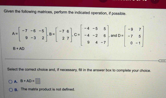 Given the following matrices, perform the indicated operation, if possible.
A=beginbmatrix -7-6-5 9-32endbmatrix , B=beginbmatrix -76 27endbmatrix , C=beginbmatrix -4-55 -4-26 94-7endbmatrix , and D=beginbmatrix -9&7 -7&5 0&-1endbmatrix
B+AD
Select the correct choice and, if necessary, fill in the answer box to complete your choice.
A. B+AD=□
B. The matrix product is not defined.