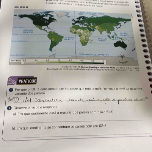 consa Brasl, parte da população 
1898 viver em condições ruins, enfrentando problemas relacionados 
a saúde, educação e má distribuição de renda 
IDH (2021) 
evelopment Index (HDM) Our Word in Oats (2023) 
Disponível em: https Wourworkdindata.org/human-development Ádex. Acesso em 17 der 2022 
PRATIQUE 
1 Por que o IDH é considerado um indicador que retrata mais fielmente o nível de desenvol- 
vimento dos países? 
_ 
_ 
2 Observe o mapa e responda. 
a) Em que continente está a maioria dos países com baixo IDH? 
_ 
b) Em qual continente se concentram os países com alto IDH? 
_