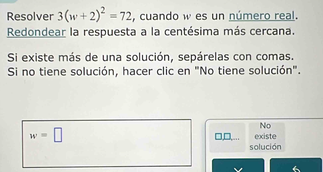 Resolver 3(w+2)^2=72 , cuando w es un número real. 
Redondear la respuesta a la centésima más cercana. 
Si existe más de una solución, sepárelas con comas. 
Si no tiene solución, hacer clic en "No tiene solución". 
No
w=□
, . . existe 
solución