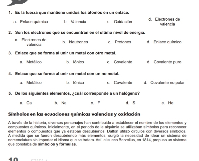 Es la fuerza que mantiene unidos los átomos en un enlace.
a. Enlace químico b. Valencia c. Oxidación d. Electrones de valencia
2. Son los electrones que se encuentran en el último nivel de energía.
a. Electrones de b. Neutrones c. Protones d. Enlace químico
valencia
3. Enlace que se forma al unir un metal con otro metal.
a. Metálico b. lónico c. Covalente d. Covalente puro
4. Enlace que se forma al unir un metal con un no metal.
a. Metálico b. lónico c. Covalente d. Covalente no polar
5. De los siguientes elementos, ¿cuál corresponde a un halógeno?
a. Ca b. Na c. F d. S e. He
Símbolos en las ecuaciones químicas valencias y oxidación
A través de la historia, diversos personajes han contribuido a establecer el nombre de los elementos y
compuestos químicos. Inicialmente, en el periodo de la alquimia se utilizaban símbolos para reconocer
elementos o compuestos que ya estaban descubiertos. Dalton utilizó círculos con diversos símbolos.
A medida que se fueron descubriendo más elementos, surgió la necesidad de idear un sistema de
nomenclatura sin importar el idioma que se tratara. Así, el sueco Berzelius, en 1814, propuso un sistema
que constaba de símbolos y fórmulas.
4Ω Th