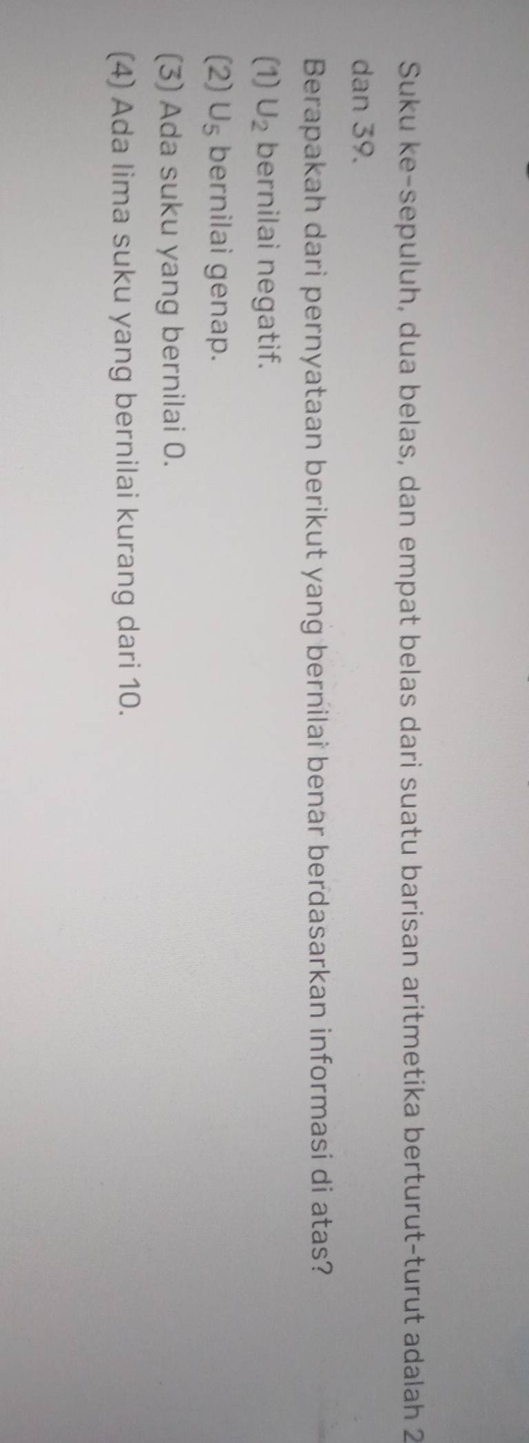 Suku ke-sepuluh, dua belas, dan empat belas dari suatu barisan aritmetika berturut-turut adalah 2
dan 39.
Berapakah dari pernyataan berikut yang bernilai benar berdasarkan informasi di atas?
(1) U_2 bernilai negatif.
(2) U_5 bernilai genap.
(3) Ada suku yang bernilai 0.
(4) Ada lima suku yang bernilai kurang dari 10.
