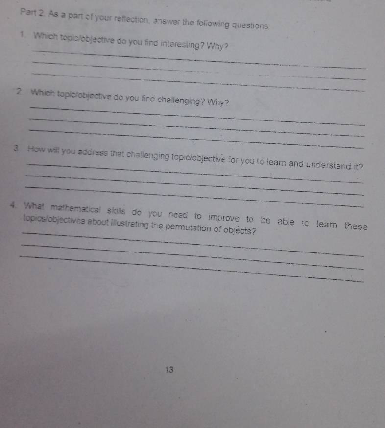 As a part of your reflection, answer the following questions 
_ 
1. Which topis/objective do you find interesling? Why? 
_ 
_ 
_ 
_ 
2 Which topic/objective do you find challenging? Why? 
_ 
_ 
_ 
_ 
3. How will you address that challenging topic/objective for you to learn and understand it? 
_ 
_ 
4. What mathematical skills do you need to improve to be able to leam these 
topics/objectives about illustrating the permutation of objects? 
_ 
_ 
13