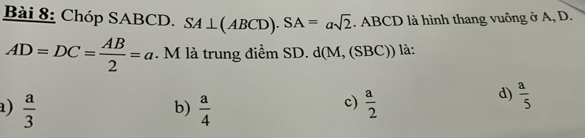 Chóp SABCD. SA⊥ (ABCD).SA=asqrt(2). ABCD là hình thang vuông ở A, D.
AD=DC= AB/2 =a. M là trung điểm SD. c l(M M, (SBC)) là:
a)  a/3   a/4 
b)
c)  a/2 
d)  a/5 