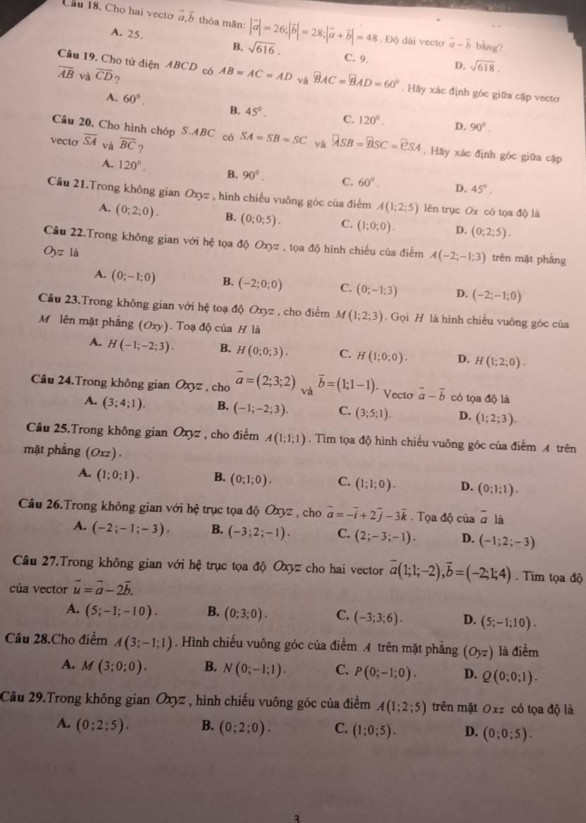 Cầu 18. Cho hai vecto vector a,vector b thòa mãn: |vector a|=26;|vector b|=28;|vector a+vector b|=48 Độ dài vecto vector a-vector b bàng?
A. 25. sqrt(618).
B. sqrt(616). C. 9.
D.
overline AB và overline CD ?
Câu 19. Cho tứ diện ABCD có AB=AC=AD và overline BAC=overline BAD=60°. Hãy xác định góc giữa cặp vecto
B. 45°.
A. 60°. D. 90°.
C. 120°.
Câu 20. Cho hình chóp S.ABC có SA=SB=SC và lambda sB=BsC=vector BSC=eSA. Hãy xác định góc giữa cập
vecto overline SA và overline BC ?
A. 120°. B. 90^0.
C. 60°.
D. 45°.
Câu 21.Trong không gian Oxyz , hình chiếu vuông góc của điểm A(1;2;5) lên trục Ox có tọa độ là
A. (0;2;0). B. (0;0;5). C. (1;0;0). D. (0;2;5).
Câu 22.Trong không gian với hệ tọa độ Oxyz , tọa độ hình chiếu của điểm
O_yz là A(-2;-1;3) trên mặt phẳng
A. (0;-1;0) B. (-2;0;0) C. (0;-1;3) D. (-2;-1;0)
Câu 23.Trong không gian với hhat ? toạ độ Oxyz , cho điểm M(1;2;3). Gọi H là hình chiếu vuông góc của
M lên mặt phẳng (Oxy). Toạ độ của H là
A. H(-1;-2;3). B. H(0;0;3). C. H(1;0;0). D. H(1;2;0).
Câu 24.Trong không gian Oxyz , cho vector a=(2;3;2) và vector b=(1;1-1) *  Vecto vector a-vector b có tọa độ là
A. (3;4;1). B. (-1;-2;3). C. (3;5;1). D. (1;2;3).
Câu 25.Trong không gian Oxyz , cho điểm A(1;1;1). Tìm tọa độ hình chiếu vuông góc của điểm A trên
mặt phẳng (Oxz).
A. (1;0;1). B. (0;1;0). C. (1;1;0). D. (0;1;1).
Câu 26.Trong không gian với hệ trục tọa độ Oxyz , cho vector a=-vector i+2vector j-3vector k. Tọa dhat Q cùa overline a là
A. (-2;-1;-3). B. (-3;2;-1). C. (2;-3;-1). D. (-1;2;-3)
Câu 27.Trong không gian với hệ trục tọa độ Oxyz cho hai vector overline a(1;1;-2),overline b=(-2;1;4). Tim tọa độ
của vector vector u=vector a-2vector b.
A. (5;-1;-10). B. (0;3;0). C. (-3;3;6). D. (5;-1;10).
Câu 28.Cho điểm A(3;-1;1). Hình chiếu vuông góc của điểm A trên mặt phẳng (Oyz) là điểm
A. M(3;0;0). B. N(0;-1;1). C. P(0;-1;0). D. Q(0;0;1).
Câu 29.Trong không gian Oxyz , hình chiếu vuông góc của điểm A(1;2;5) trên mặt Oxz có tọa độ là
A. (0;2;5). B. (0;2;0). C. (1;0;5). D. (0;0;5).
3