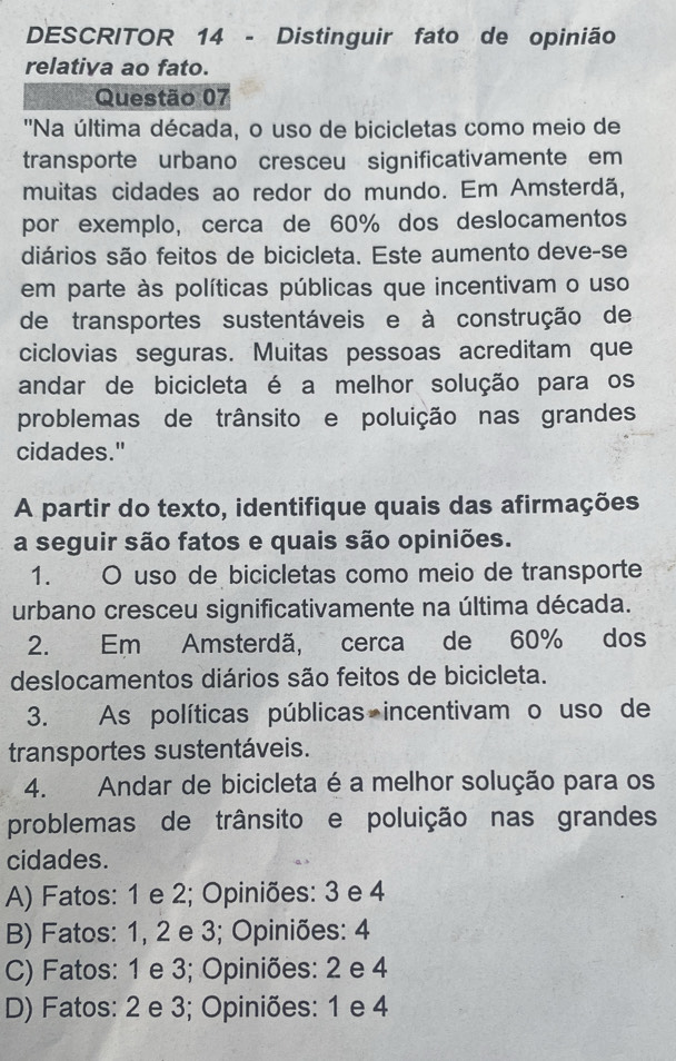 DESCRITOR 14 - Distinguir fato de opinião
relativa ao fato.
Questão 07
''Na última década, o uso de bicicletas como meio de
transporte urbano cresceu significativamente em
muitas cidades ao redor do mundo. Em Amsterdã,
por exemplo, cerca de 60% dos deslocamentos
diários são feitos de bicicleta. Este aumento deve-se
em parte às políticas públicas que incentivam o uso
de transportes sustentáveis e à construção de
ciclovias seguras. Muitas pessoas acreditam que
andar de bicicleta é a melhor solução para os
problemas de trânsito e poluição nas grandes
cidades."
A partir do texto, identifique quais das afirmações
a seguir são fatos e quais são opiniões.
1. O uso de bicicletas como meio de transporte
urbano cresceu significativamente na última década.
2. Em Amsterdã, cerca de 60% dos
deslocamentos diários são feitos de bicicleta.
3. As políticas públicas incentivam o uso de
transportes sustentáveis.
4. Andar de bicicleta é a melhor solução para os
problemas de trânsito e poluição nas grandes
cidades.
A) Fatos: 1 e 2; Opiniões: 3 e 4
B) Fatos: 1, 2 e 3; Opiniões: 4
C) Fatos: 1 e 3; Opiniões: 2 e 4
D) Fatos: 2 e 3; Opiniões: 1 e 4