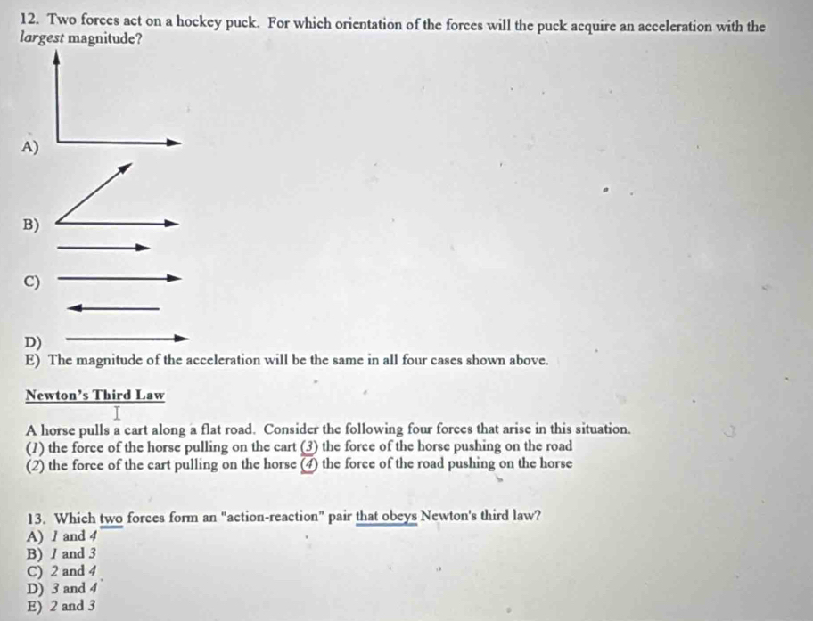 Two forces act on a hockey puck. For which orientation of the forces will the puck acquire an acceleration with the
largest magnitude?
A)
B)
C)
D)
E) The magnitude of the acceleration will be the same in all four cases shown above.
Newton’s Third Law
A horse pulls a cart along a flat road. Consider the following four forces that arise in this situation.
(1) the force of the horse pulling on the cart (3) the force of the horse pushing on the road
(2) the force of the cart pulling on the horse (4) the force of the road pushing on the horse
13. Which two forces form an "action-reaction" pair that obeys Newton's third law?
A) 1 and 4
B) / and 3
C) 2 and 4
D) 3 and 4
E) 2 and 3