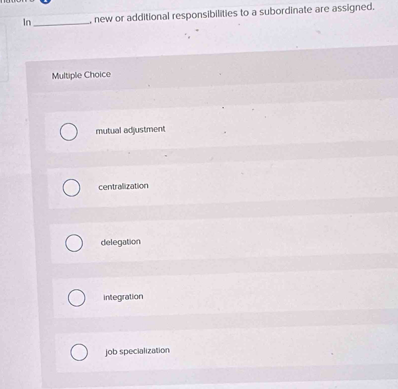 In_ , new or additional responsibilities to a subordinate are assigned.
Multiple Choice
mutual adjustment
centralization
delegation
integration
job specialization