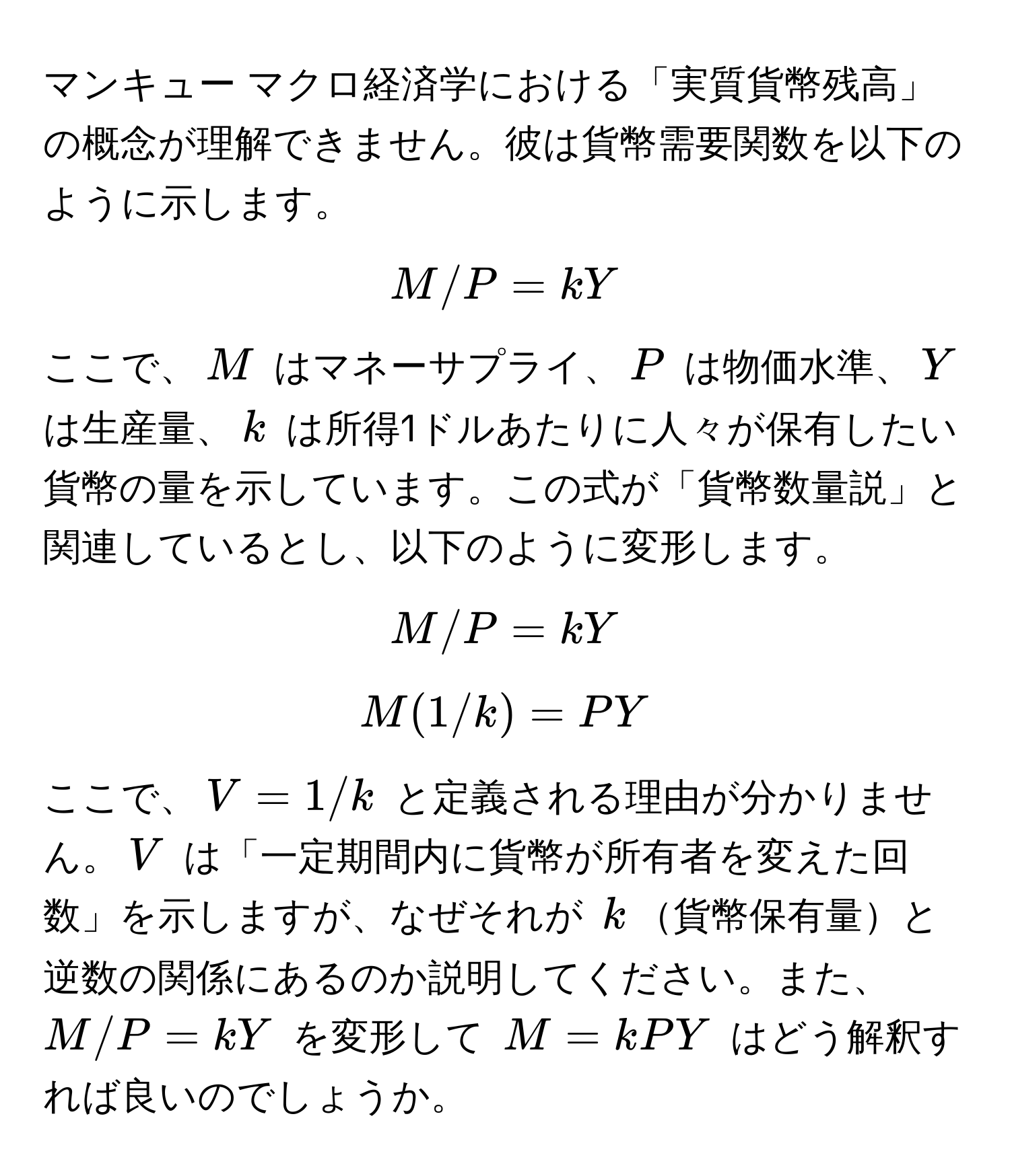 マンキュー マクロ経済学における「実質貨幣残高」の概念が理解できません。彼は貨幣需要関数を以下のように示します。  
[ M/P = kY ]  
ここで、$M$ はマネーサプライ、$P$ は物価水準、$Y$ は生産量、$k$ は所得1ドルあたりに人々が保有したい貨幣の量を示しています。この式が「貨幣数量説」と関連しているとし、以下のように変形します。  
[ M/P = kY ]  
[ M(1/k) = PY ]  
ここで、$V = 1/k$ と定義される理由が分かりません。$V$ は「一定期間内に貨幣が所有者を変えた回数」を示しますが、なぜそれが $k$貨幣保有量と逆数の関係にあるのか説明してください。また、$M/P = kY$ を変形して $M = kPY$ はどう解釈すれば良いのでしょうか。