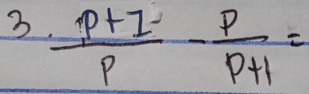 3  (P+I)/P - P/P+1 =