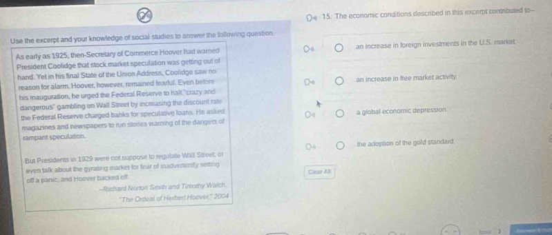 The economic conditions described in this excerpt comibuted to--
Use the excerpt and your knowledge of social studies to answer the following question
As early as 1925, then-Secretary of Commerce Hoover had warned an increase in foreign investments in the U.S. market
President Coolidge that stock market speculation was getting out of
hand. Yet in his final State of the Union Address, Coolidge saw no
reason for alarm. Hoover, however, remained fearful. Even before an increase in free market activity.
his inauguration, he urged the Federal Reserve to halt "crazy and
dangerous" gambling on Wall Street by increasing the discount rate
the Federal Reserve charged banks for speculative loans. He asked a global economic depression
magazines and newspapers to run stories warning of the dangers of
rampant speculation.
But Presidents in 1929 were not suppose to regulate Wall Street, or the adoption of the gold standard.
even talk about the gyrasing markes for fear of inadvertently setting
off a panic, and Hoover backed off Clear All
-Richard Norton Smith and Timothy Walch
''The Ordeal of Herbert Hoover,'' 2004