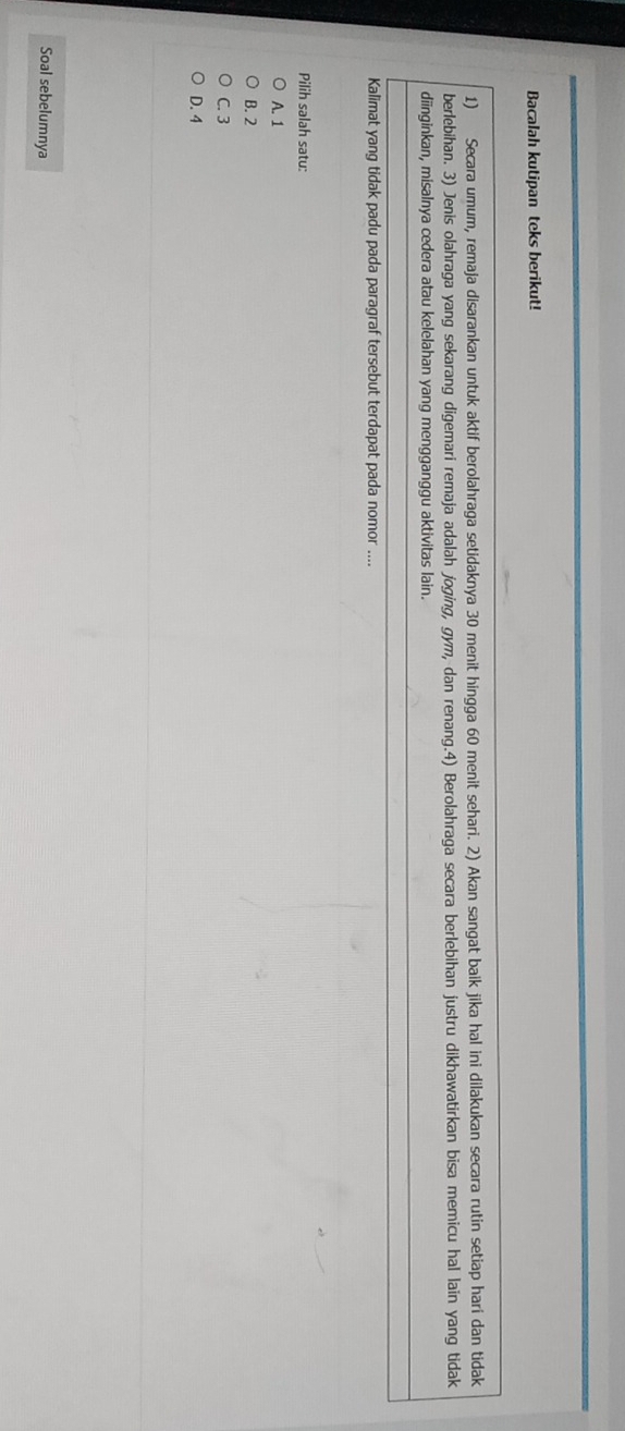Bacalah kutipan teks berikut!
1) Secara umum, remaja disarankan untuk aktif berolahraga setidaknya 30 menit hingga 60 menit sehari. 2) Akan sangat baik jika hal ini dilakukan secara rutin setiap hari dan tidak
berlebihan. 3) Jenis olahraga yang sekarang digemari remaja adalah joging, gym, dan renang.4) Berolahraga secara berlebihan justru dikhawatirkan bisa memicu hal lain yang tidak
diinginkan, misalnya cedera atau kelelahan yang mengganggu aktivitas lain.
Kalimat yang tidak padu pada paragraf tersebut terdapat pada nomor ....
Pilih salah satu:
A. 1
B. 2
C. 3
D. 4
Soal sebelumnya
