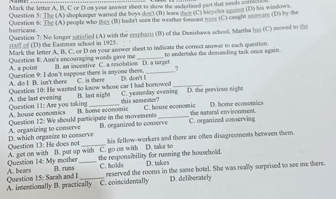 Name:
Mark the letter A, B, C or D on your answer sheet to show the underlined part that needs correction
Question 5: The (A) shopkeeper warned the boys don't (B) learn their (C) bicycles against (D) his windows.
Question 6: The (A) people who they (B) hadn't seen the weather foreeast were (C) caught unaware (D) by the
hurricane.
Question 7: No longer satisfied (A) with the emphasis (B) of the Denishawn school, Martha has (C) moved to the
staff of (D) the Eastman school in 1925.
Mark the letter A, B, C, or D on your answer sheet to indicate the correct answer to each question.
Question 8: Ann's encouraging words gave me_ to undertake the demanding task once again.
A. a point B. an incentive C. a resolution D. a target
Question 9: I don’t suppose there is anyone there,_ ?
A. do I B. isn't there C. is there D. don't I
Question 10: He wanted to know whose car I had borrowed_
A. the last evening B. last night C. yesterday evening D. the previous night
Question 11: Are you taking this semester?
A. house economics B. home economic C. house economic D. home economics
Question 12: We should participate in the movements_ the natural environment.
A. organizing to conserve B. organized to conserve C. organized conserving
D. which organize to conserve
Question 13: He does not _his fellow-workers and there are often disagreements between them.
A. get on with B. put up with C. go on with D. take to
Question 14: My mother_ the responsibility for running the household.
A. bears B. runs C. holds D. takes
Question 15: Sarah and I reserved the rooms in the same hotel. She was really surprised to see me there.
A. intentionally B. practically C. coincidentally D. deliberately