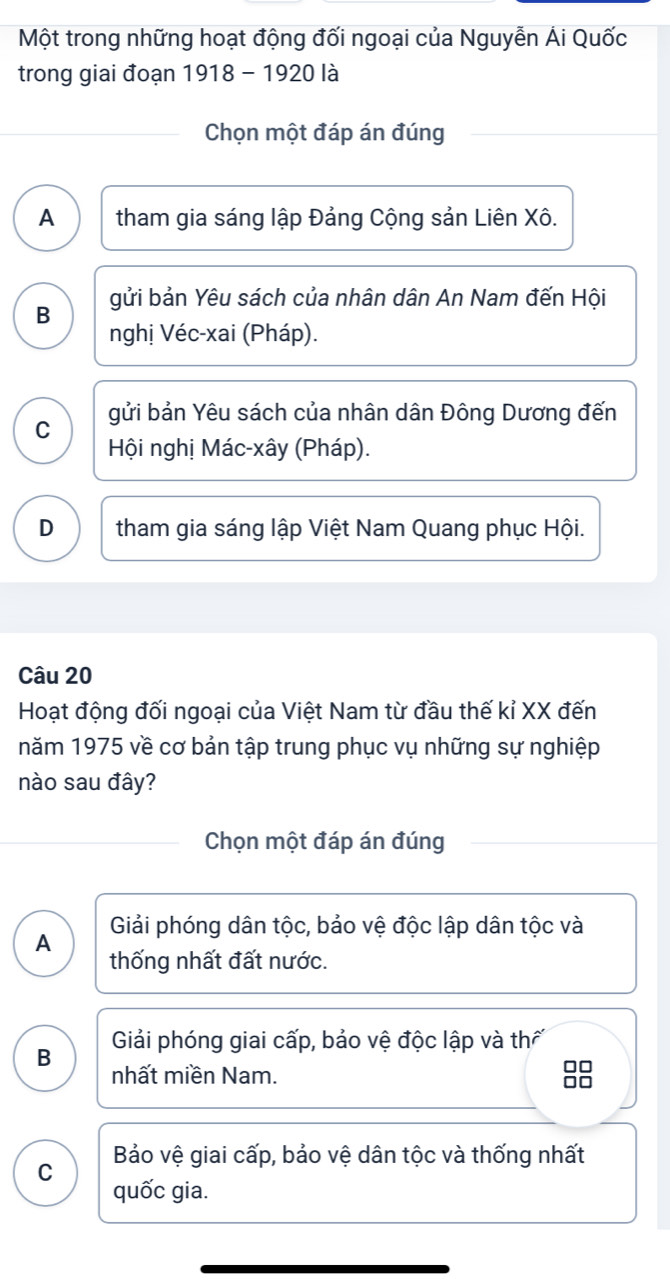 Một trong những hoạt động đối ngoại của Nguyễn Ái Quốc
trong giai đoạn 1918 - 1920 là
Chọn một đáp án đúng
A tham gia sáng lập Đảng Cộng sản Liên Xô.
B gửi bản Yêu sách của nhân dân An Nam đến Hội
nghị Véc-xai (Pháp).
C gửi bản Yêu sách của nhân dân Đông Dương đến
Hội nghị Mác-xây (Pháp).
D tham gia sáng lập Việt Nam Quang phục Hội.
Câu 20
Hoạt động đối ngoại của Việt Nam từ đầu thế kỉ XX đến
năm 1975 về cơ bản tập trung phục vụ những sự nghiệp
nào sau đây?
Chọn một đáp án đúng
Giải phóng dân tộc, bảo vệ độc lập dân tộc và
A thống nhất đất nước.
Giải phóng giai cấp, bảo vệ độc lập và thế
B nhất miền Nam.
□□
0
Bảo vệ giai cấp, bảo vệ dân tộc và thống nhất
C quốc gia.