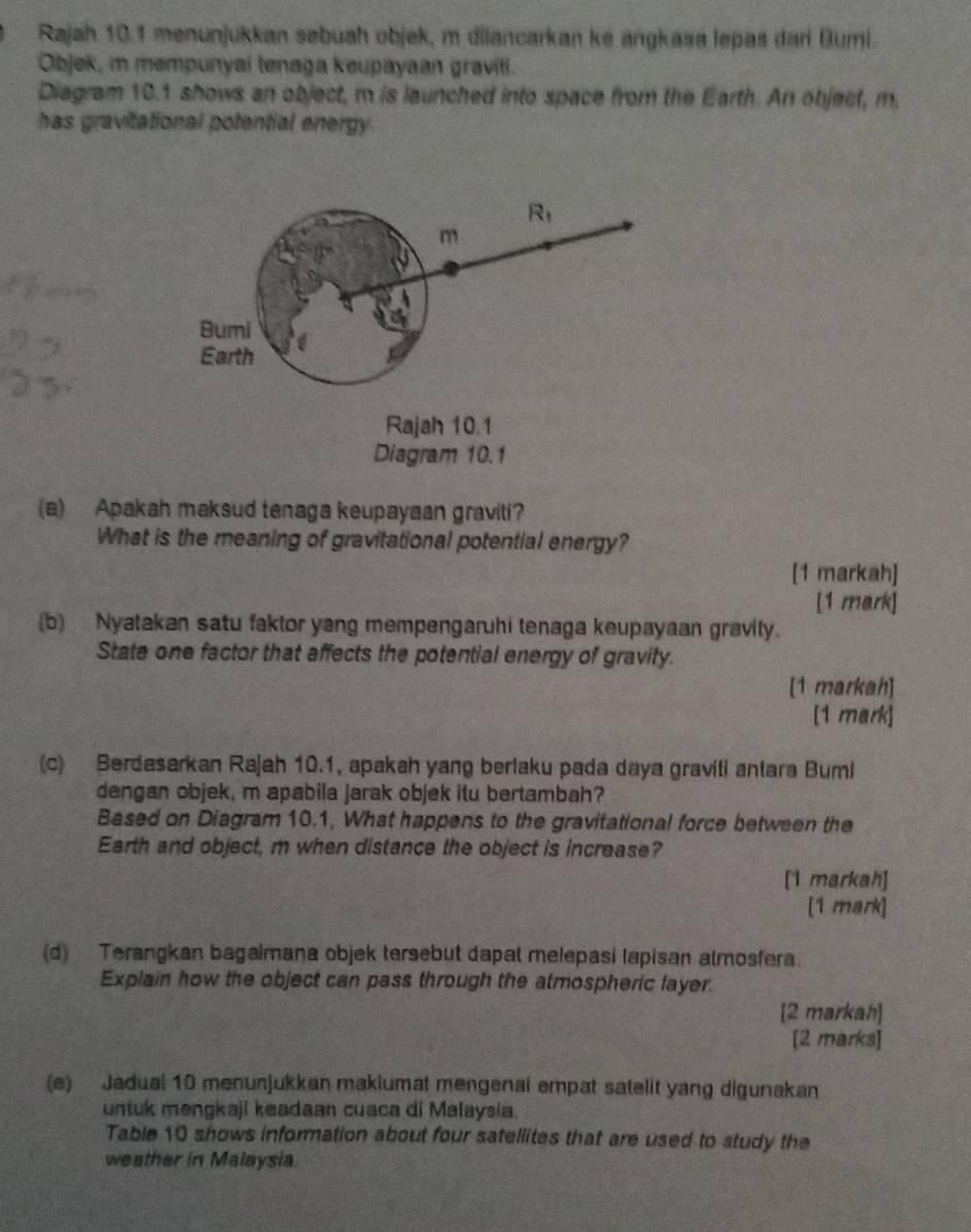 Rajah 10.1 menunjukkan sebuah objek, m dilancarkan ké angkasa lepas dari Bumi. 
Objek, m mempunyai tenaga keupayaan graviti. 
Diagram 10.1 shows an object, m is launched into space from the Earth. An object, m, 
has gravitational potential energy
R_1
m
Bumi
q
Earth 
Rajah 10.1 
Diagram 10.1 
(a) Apakah maksud tenaga keupayaan graviti? 
What is the meaning of gravitational potential energy? 
[1 markah] 
[1 mark] 
(b) Nyatakan satu faktor yang mempengaruhi tenaga keupayaan gravity. 
State one factor that affects the potential energy of gravity. 
[1 markah] 
[1 mark] 
(c) Berdasarkan Rajah 10.1, apakah yang berlaku pada daya graviti antara Bumi 
dengan objek, m apabila jarak objek itu bertambah? 
Based on Diagram 10.1, What happens to the gravitational force between the 
Earth and object, m when distance the object is increase? 
[1 markah] 
[1 mark] 
(d) Terangkan bagaimana objek tersebut dapat melepasi lapisan almosfera. 
Explain how the object can pass through the atmospheric layer. 
[2 markah] 
[2 marks] 
(e) Jadual 10 menunjukkan makiumat mengenai empat satelit yang digunakan 
untuk mengkaji keadaan cuaca di Malaysia. 
Table 10 shows information about four satellites that are used to study the 
weather in Malaysia.