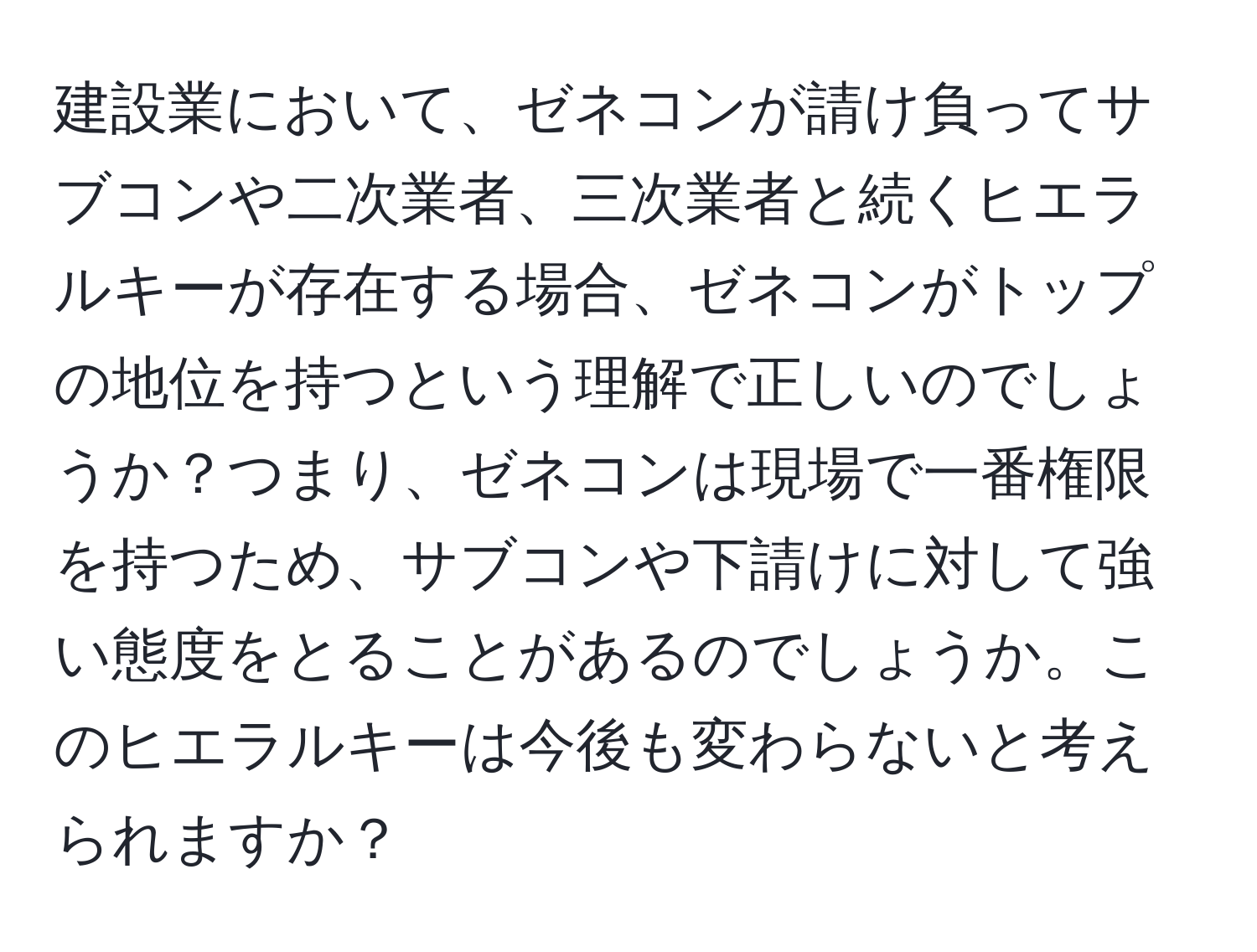 建設業において、ゼネコンが請け負ってサブコンや二次業者、三次業者と続くヒエラルキーが存在する場合、ゼネコンがトップの地位を持つという理解で正しいのでしょうか？つまり、ゼネコンは現場で一番権限を持つため、サブコンや下請けに対して強い態度をとることがあるのでしょうか。このヒエラルキーは今後も変わらないと考えられますか？