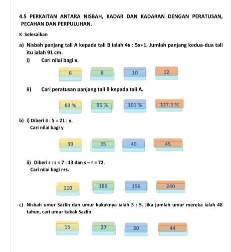 4.5 PERKAITAN ANTARA NISBAH, KADAR DAN KADARAN DENGAN PERATUSAN,
PECAHAN DAN PERPULUHAN.
K Selesaikan
a) Nisbah panjang tali A kepada tali B ialah 4x:5x+1. Jumlah panjang kedua-dua tali
itu ialah 91 cm.
i Cari nilai bagi x.
6 8 10 12
ii) Cari peratusan panjang tali B kepada tali A.
83 % 95 % 101 % 127.5%
b) i) Diberi 3:5=21:y. 
Cari nilai bagi y
30 35 40 45
ii) Diberi r:s=7:13 dan s-r=72. 
Cari nilai bagi r+s.
110 189 156 240
c) Nisbah umur Sazlin dan umur kakaknya ialah 3:5. Jika jumlah umur mereka ialah 48
tahun, cari umur kakak Sazlin.
15 27 30 44