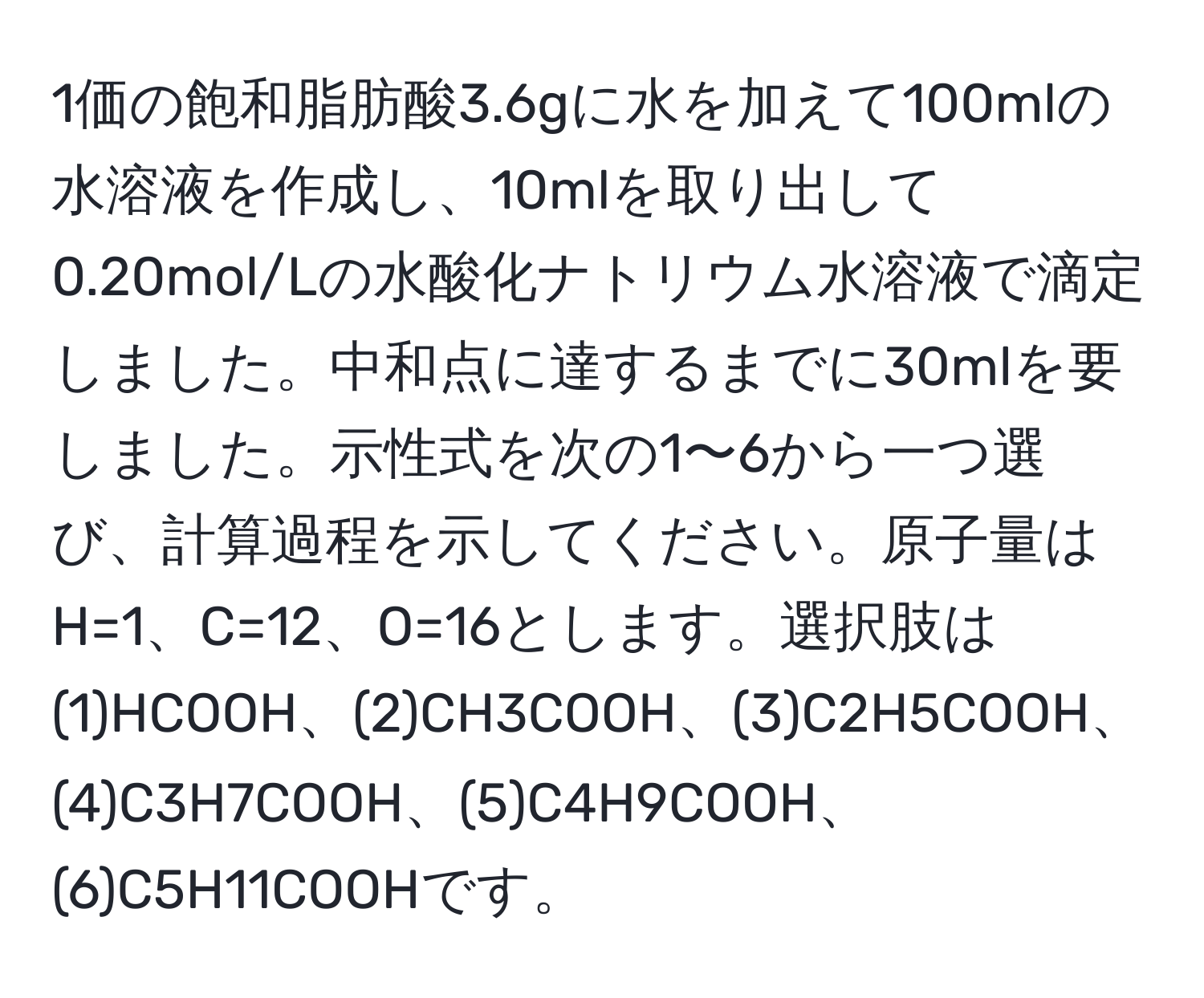 1価の飽和脂肪酸3.6gに水を加えて100mlの水溶液を作成し、10mlを取り出して0.20mol/Lの水酸化ナトリウム水溶液で滴定しました。中和点に達するまでに30mlを要しました。示性式を次の1〜6から一つ選び、計算過程を示してください。原子量はH=1、C=12、O=16とします。選択肢は(1)HCOOH、(2)CH3COOH、(3)C2H5COOH、(4)C3H7COOH、(5)C4H9COOH、(6)C5H11COOHです。