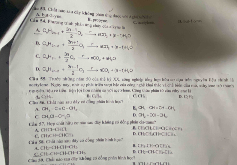 Sầu 53. Chất nào sau đây không phản ứng được với AgNO NH
A. but-2-yne. B. propyne. C. acetylene. D. but-1-yne.
Cầu 54. Phương trình phản ứng cháy của alkyne là
A. C_nH_2n-2+ (3n-1)/2 O_2xrightarrow rnCO_2+(n-1)H_2O
B. C_nH_2n-2+ (3n+1)/2 O_2xrightarrow rnCO_2+(n-1)H_2O
C. C_nH_2n+ 3n/2 O_2xrightarrow rnCO_2+nH_2O
D. C_nH_2n-2+ (3n-1)/2 O_2xrightarrow rnCO_2+(n+1)H_2O
Câu 55. Trước những năm 50 của thế kỷ XX, công nghiệp tổng hợp hữu cơ dựa trên nguyên liệu chính là
acetylene. Ngày nay, nhờ sự phát triển vượt bậc của công nghệ khai thác và chế biển dầu mỏ, ethylene trở thành
nguyên liệu rẻ tiền, tiện lợi hơn nhiều so với acetylene. Công thức phân tử của ethylene là
A. C_2H_4. B. C_2H_6. C. CH₄. D. C_2H_2.
Câu 56. Chất nào sau đây có đồng phân hình học?
A. CH_3-Cequiv C-CH_3 B. CH_3-CH=CH-CH_3.
C. CH_2Cl-CH_2Cl.
D. CH_2=CCl-CH_3.
Câu 57. Hợp chất hữu cơ nào sau đây không có đồng phân cis-trans?
A. CHCI=CHCI.
,B. CH_3CH_2CH=C(CH_3)CH_3.
C. CH_3CH=CHCH_3. D. CH_3CH_2CH=CHCH_3.
Câu 58. Chất nào sau đây có đồng phân hình học?
A. CH_2=CH-CH=CH_2.
B. CH_3-CH=C(CH_3)_2.
C. CH_3-CH=CH-CH=CH_2.
D. CH_2=CH-CH_2-CH_3.
Câu 59. Chất nào sau đây không có đồng phân hình học?
B. (CH_3)_2C=CH_2CH_3