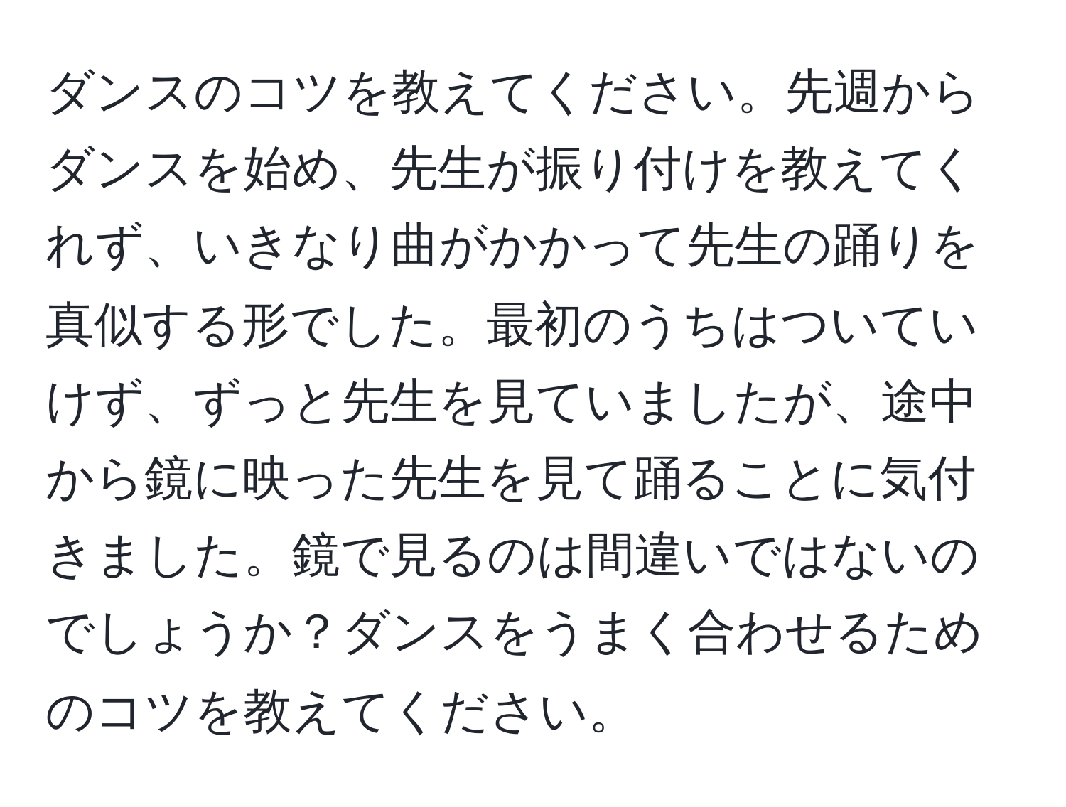 ダンスのコツを教えてください。先週からダンスを始め、先生が振り付けを教えてくれず、いきなり曲がかかって先生の踊りを真似する形でした。最初のうちはついていけず、ずっと先生を見ていましたが、途中から鏡に映った先生を見て踊ることに気付きました。鏡で見るのは間違いではないのでしょうか？ダンスをうまく合わせるためのコツを教えてください。