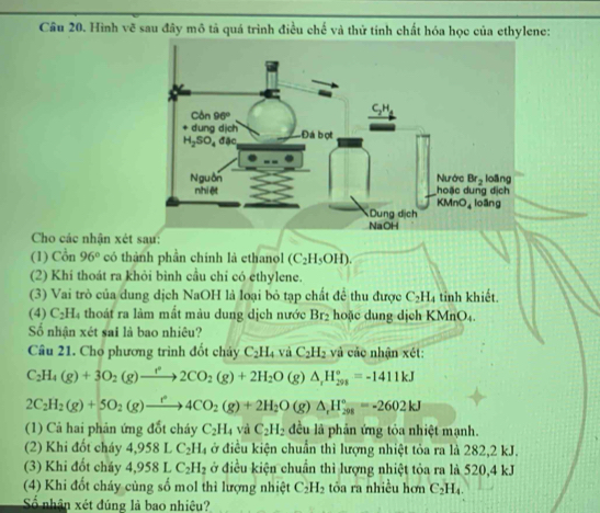 Hình vẽ sau đây mô tả quá trình điều chế và thử tính chất hóa học của ethylene:
Cho các nhận xét sau:
(1) Cồn 96° có thành phần chính là ethanol (C_2H_5OH).
(2) Khí thoát ra khỏi bình cầu chỉ có ethylene.
(3) Vai trò của dung dịch NaOH là loại bỏ tạp chất để thu được C_2H_4 tỉnh khiết.
(4) C_2H a thoát ra làm mắt màu dung dịch nước Br_2 hoặc dung dịch KMn O
Số nhận xét sai là bao nhiêu?
Cầu 21. Cho phương trình đốt chảy C_2H_4 và C_2H_2 và các nhận xét:
C_2H_4(g)+3O_2(g)to 2CO_2(g)+2H_2O 1 g) △ _rH_(298)°=-1411kJ
2C_2H_2(g)+5O_2(g)to 4CO_2(g)+2H_2O(g)△ _1H_(298)°=-2602kJ
(1) Cả hai phản ứng đốt cháy C_2H_4 và C_2H_2 đều là phần ứng tỏa nhiệt mạnh.
(2) Khi đốt cháy 4,9581 C_2H_4 ở điều kiện chuẩn thì lượng nhiệt tỏa ra là 282,2 kJ.
(3) Khi đốt cháy 4,9581 C_2H_2 ở điều kiện chuẩn thì lượng nhiệt tỏa ra là 520,4 kJ
(4) Khi đốt cháy cùng số mol thì lượng nhiệt C_2H_2 tỏa ra nhiều hơn C_2H_4.
Số nhân xét đúng là bao nhiệu?