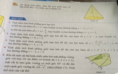 Sử dụng tích phân, tinh thể tích khổi nón có
hán kinh đây r và chíều cao Á (Hình 16)
hàt táp 
. Tính diện tích hình phẳng giới hạn bởi
a) Đồ thị của hàm số y=e^x , trực hoành và hai đường thắng x=-1,x=1.
b) Đồ thị của hàm số y=x+ 1/x  , trục hoành và hai đường thắng x=1,x=2,
2. Tính điện tích hình phẳng giới hạn bởi đồ thị của hàm số y=x^2-x , trục hoành và
hai đường thắng x=0,x=2.
3. Tính điện tích hình phẳng giới hạn bởi đồ thị của hai hàm số y= (x^2+1)/x ,y=-x wà
hai đường thắng x=1,x=4
4. Tính điện tích hình phẳng giới hạn bởi đồ thị của hai hàm số y=x^3+1,y=2
hai đường thắng x=-1,x=2.
5. Khi cất một vật thể hình chiếc nêm bởi mặt phẳng vuờng
góc với trục Ox tại điểm có hoành dQ* (-2≤ x≤ 2).
mặt cất là tam giác vuông có một góc 45° và độ dài
một cạnh góc vuông là sqrt(4-x^2) (dm) (Hình 17). Tính
thể tích của vật thể.
Hinh 17