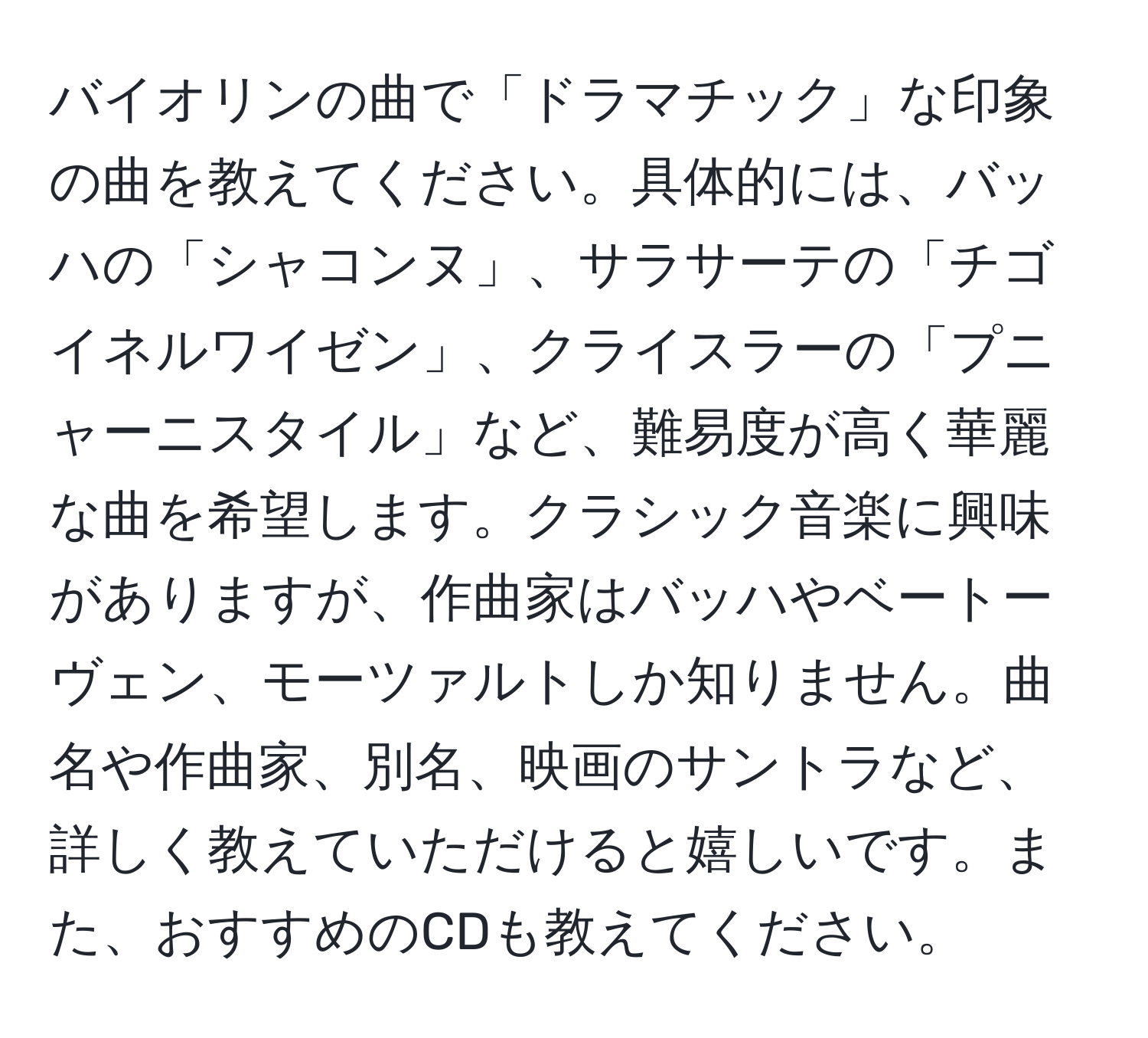 バイオリンの曲で「ドラマチック」な印象の曲を教えてください。具体的には、バッハの「シャコンヌ」、サラサーテの「チゴイネルワイゼン」、クライスラーの「プニャーニスタイル」など、難易度が高く華麗な曲を希望します。クラシック音楽に興味がありますが、作曲家はバッハやベートーヴェン、モーツァルトしか知りません。曲名や作曲家、別名、映画のサントラなど、詳しく教えていただけると嬉しいです。また、おすすめのCDも教えてください。