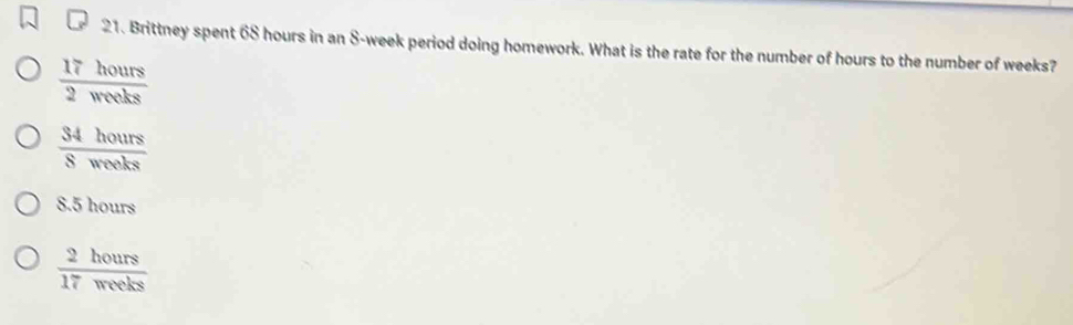 Brittney spent 68 hours in an S-week period doing homework. What is the rate for the number of hours to the number of weeks?
 17hours/2weeks 
 34hours/8mols 
8.5hour
 2hours/17weeks 