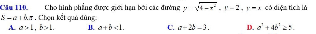 Cho hình phẳng được giới hạn bởi các đường y=sqrt(4-x^2), y=2, y=x có diện tích là
S=a+b.π. Chọn kết quả đúng:
A. a>1, b>1. B. a+b<1</tex>. C. a+2b=3. D. a^2+4b^2≥ 5.