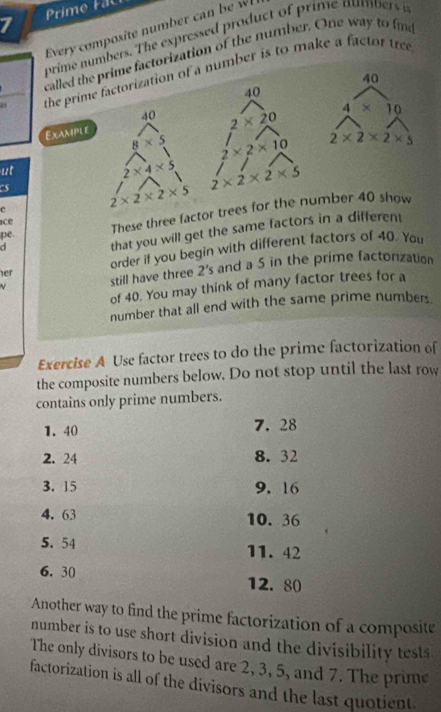 Prime Fa 
Every composite number ca 
prime numbers. The expressed product of rime n u mber 
called the prime factorization of the number. One way to fme 
the prime factorization of a number is to make a factor tree
40
40
40
4 × 10
2* 20
Example
8* 5 2* 2* 10 2* 2* 2* 5
ut
2* 4* 5 2* 2* 2* 5
CS 
e
2* 2* 2* 5
ace 
that you will get the same factors in a different 
pe. 
These three factor trees for the number 40 show 
d 
order if you begin with different factors of 40. You 
her and a 5 in the prime factorization 
still have three 2's
of 40. You may think of many factor trees for a 
number that all end with the same prime numbers. 
Exercise A Use factor trees to do the prime factorization of 
the composite numbers below. Do not stop until the last row 
contains only prime numbers.
1. 40 7. 28
2. 24 8. 32
3. 15 9. 16
4. 63
10. 36
5.54
11. 42
6. 30
12. 80
Another way to find the prime factorization of a composite 
number is to use short division and the divisibility tests. 
The only divisors to be used are 2, 3, 5, and 7. The prime 
factorization is all of the divisors and the last quotient.