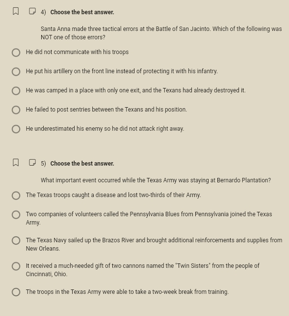 Choose the best answer.
Santa Anna made three tactical errors at the Battle of San Jacinto. Which of the following was
NOT one of those errors?
He did not communicate with his troops
He put his artillery on the front line instead of protecting it with his infantry.
He was camped in a place with only one exit, and the Texans had already destroyed it.
He failed to post sentries between the Texans and his position.
He underestimated his enemy so he did not attack right away.
5) Choose the best answer.
What important event occurred while the Texas Army was staying at Bernardo Plantation?
The Texas troops caught a disease and lost two-thirds of their Army.
Two companies of volunteers called the Pennsylvania Blues from Pennsylvania joined the Texas
Army.
The Texas Navy sailed up the Brazos River and brought additional reinforcements and supplies from
New Orleans.
It received a much-needed gift of two cannons named the "Twin Sisters" from the people of
Cincinnati, Ohio.
The troops in the Texas Army were able to take a two-week break from training.