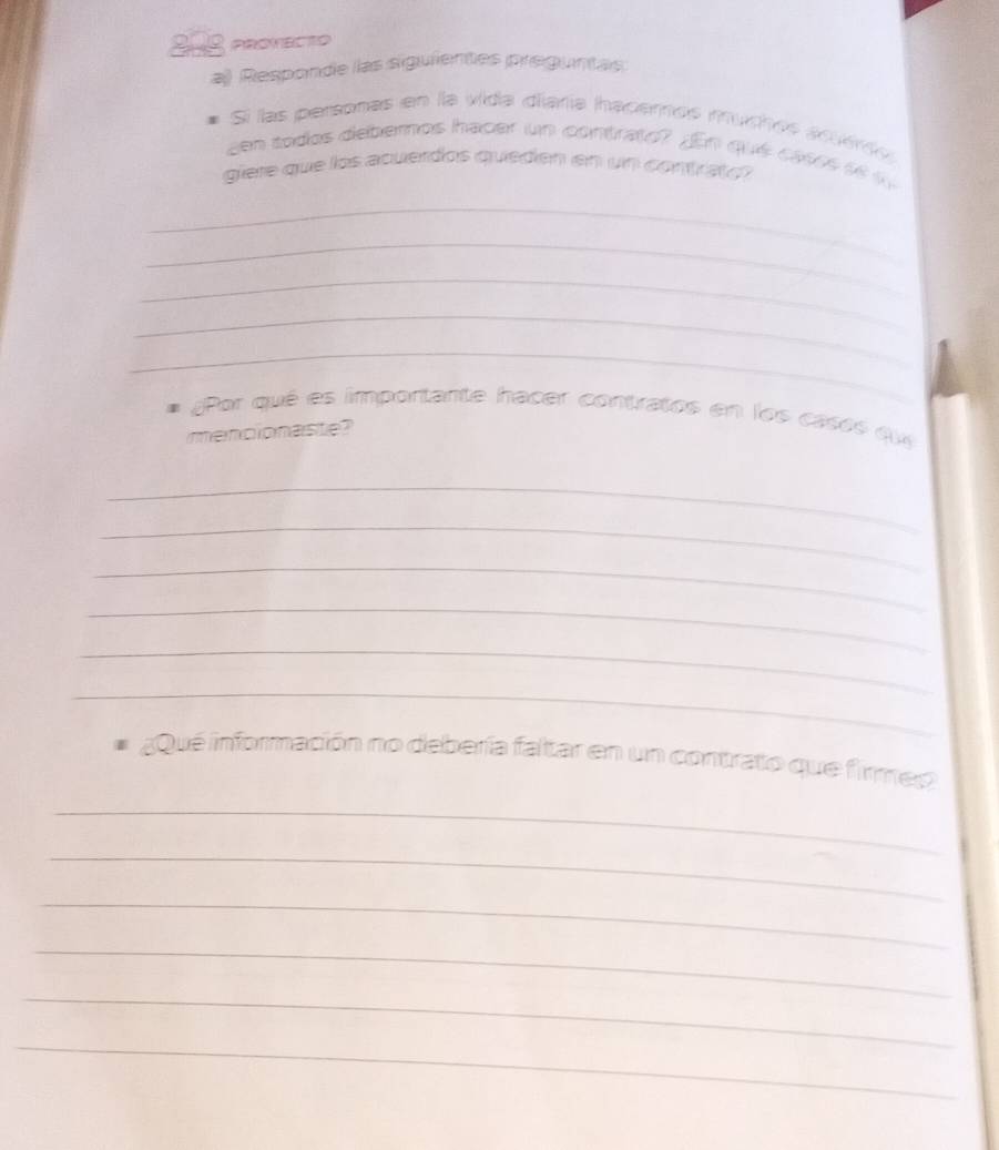 2-0 PROMECTO 
a) Responde las siguientes preguntas 
# Sí las personas en la vida diaría ihacemos muçhes aqee 
en todos debemos hacer un contrato? n que cases e 
giere que los acuerdos queden en un contrat o 
_ 
_ 
_ 
_ 
_ 
¿Por qué es importante hacer contratos en los casés qu 
mencionaste? 
_ 
_ 
_ 
_ 
_ 
_ 
aQué información no debería faltar en un contrato que firmes 
_ 
_ 
_ 
_ 
_ 
_