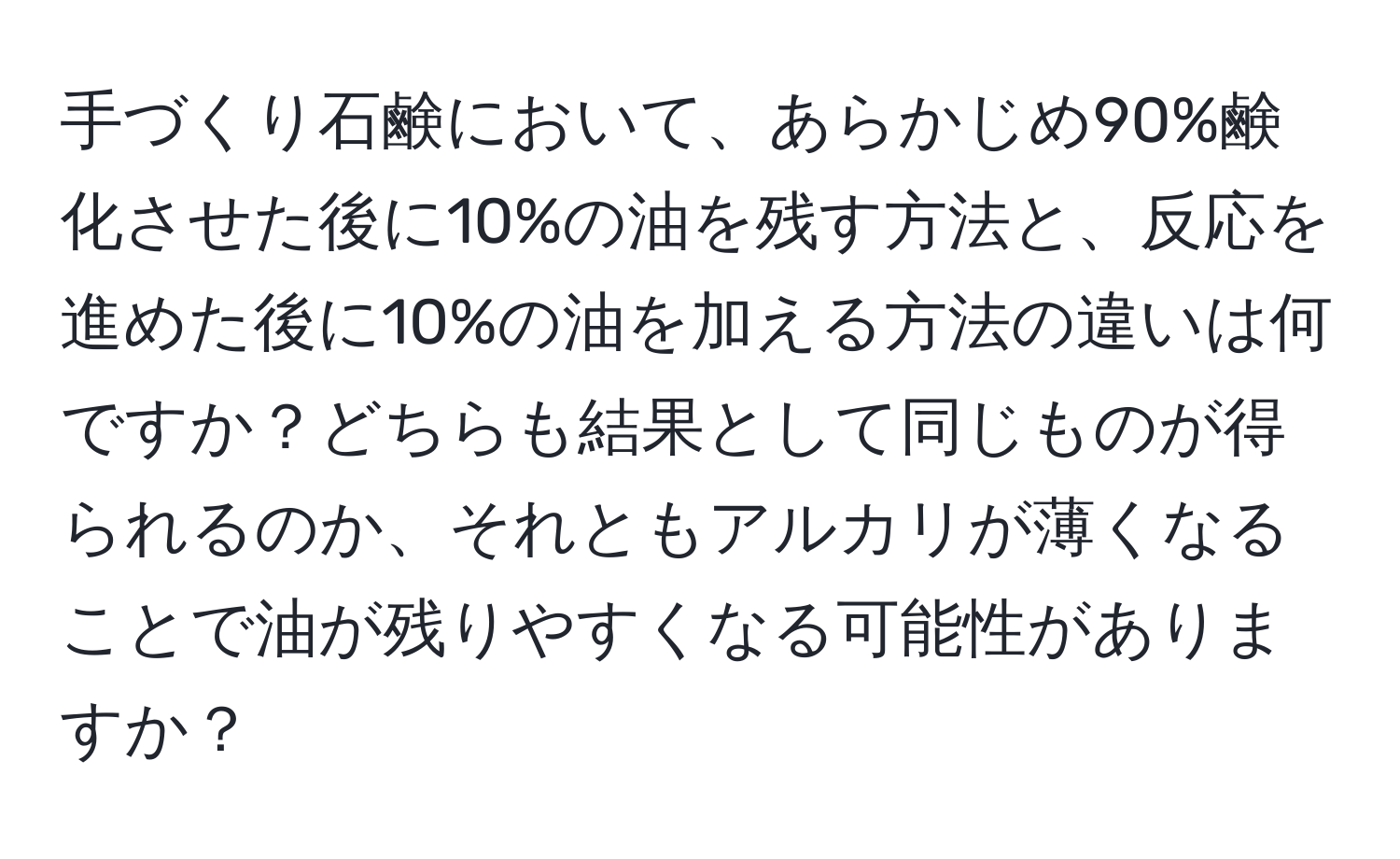 手づくり石鹸において、あらかじめ90%鹸化させた後に10%の油を残す方法と、反応を進めた後に10%の油を加える方法の違いは何ですか？どちらも結果として同じものが得られるのか、それともアルカリが薄くなることで油が残りやすくなる可能性がありますか？