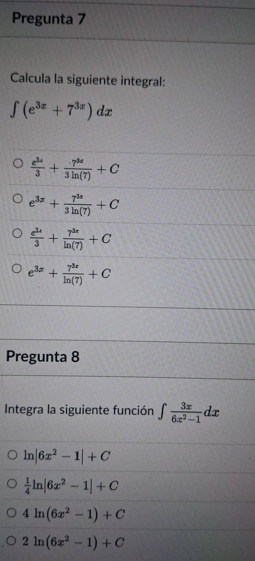 Pregunta 7
Calcula la siguiente integral:
∈t (e^(3x)+7^(3x))dx
 e^(3x)/3 + r^(3x)/3ln (7) +C
e^(3x)+ 7^(3x)/3ln (7) +C
 e^(3x)/3 + 7^(3x)/ln (7) +C
e^(3x)+ 7^(3x)/ln (7) +C
Pregunta 8
Integra la siguiente función ∈t  3x/6x^2-1 dx
ln |6x^2-1|+C
 1/4 ln |6x^2-1|+C
4ln (6x^2-1)+C
2ln (6x^2-1)+C