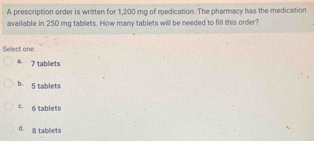 A prescription order is written for 1,200 mg of medication. The pharmacy has the medication
available in 250 mg tablets. How many tablets will be needed to fill this order?
Select one:
a. 7 tablets
b. 5 tablets
c. 6 tablets
d. 8 tablets