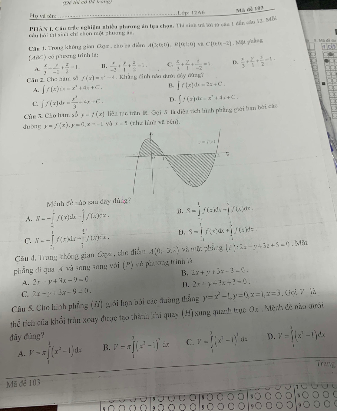 (Đề thi có 04 trang)
Họ và tên: _ Lớp: 12A6 Mã đề 103
PHÀN I. Câu trắc nghiệm nhiều phương án lựa chọn. Thí sinh trá lời từ câu 1 đến câu 12. Mỗi
câu hỏi thí sinh chỉ chọn một phương án.
Câu 1. Trong không gian Oxyz , cho ba điểm A(3;0;0),B(0;1;0) và C(0;0;-2). Mặt phẳng h 8. Mã đề thi
(ABC) có phương trình là:
A.  x/3 + y/-1 + z/2 =1. B.  x/-3 + y/1 + z/2 =1. C.  x/3 + y/1 + z/-2 =1. D.  x/3 + y/1 + z/2 =1.
Câu 2. Cho hàm số f(x)=x^2+4. Khẳng định nào dưới đây đúng?
A. ∈t f(x)dx=x^3+4x+C.
B. ∈t f(x)dx=2x+C.
C. ∈t f(x)dx= x^3/3 +4x+C.
D. ∈t f(x)dx=x^2+4x+C.
Câu 3. Cho hàm số y=f(x) liên tục trên R. Gọi S là diện tích hình phẳng giới hạn bởi các
đường y=f(x),y=0,x=-1 và x=5 (như hình vẽ bên).
Mệnh đề nào sau đây đúng?
A. S=-∈tlimits _(-1)^1f(x)dx-∈tlimits _1^(5f(x)dx
B. S=∈tlimits _0^1f(x)dx-∈tlimits _1^5f(x)dx.
C. S=-∈tlimits _(-1)^1f(x)dx+∈tlimits _1^3f(x)dx.
D. S=∈tlimits _(-1)^1f(x)dx+∈tlimits _1^5f(x)dx.
Câu 4. Trong không gian Oxyz , cho điểm A(0;-3;2) và mặt phẳng F ):2x-y+3z+5=0. Mặt
phẳng đi qua A và song song với (P) có phương trình là
B. 2x+y+3x-3=0.
A. 2x-y+3x+9=0. 2x+y+3x+3=0.
D.
C. 2x-y+3x-9=0.
Câu 5. Cho hình phẳng (H) giới hạn bởi các đường thẳng y=x^2)-1,y=0,x=1,x=3 Gọi V là
thể tích của khối tròn xoay được tạo thành khi quay (H)xung quanh trục Ox . Mệnh đề nào dưới
đây đúng? D. V=∈tlimits _0^(3(x^2)-1)dx
A. V=π ∈tlimits^3(x^2-1)dx B. V=π ∈tlimits^3(x^2-1)^2dx C. V=∈tlimits^3(x^2-1)^2dx
Trang
Mã đề 103