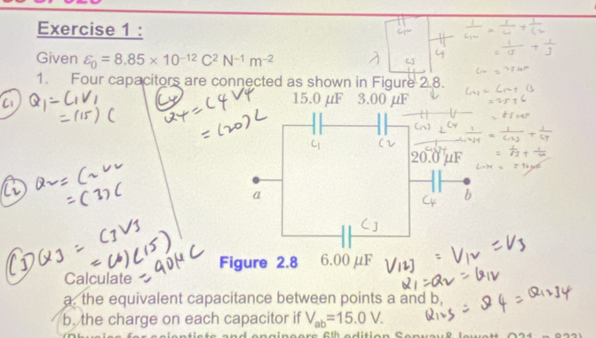 Given varepsilon _0=8.85* 10^(-12)C^2N^(-1)m^(-2)
1. Four capacitors are connected as shown in Figure 2.8.
15.0 μF 3.00 μF
Calculate 
a. the equivalent capacitance between points a and b, 
b. the charge on each capacitor if V_ab=15.0V.