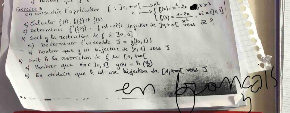 Exeiceensideic (applicahon f:]0,+∈fty [_ ,112 beginarrayl f(x)=x^2-2x,x>0,if f(x)= (1-2x)/x^2 ,ifx?endarray. x>1
y Cifcuter f(1),f( 1/2 )ctf(3)
2) Determiner vector 6( 0 ). b est-effe injculive de ]0_1+∈fty [
3) soit g (a restriction di 6sim 30,1]
a) Determiner C' in simble J=g(log _01])
by Honbor que g ast bijectire do [0,1] vers 5
b soit B Ca restriction do 6 our [1,+∈fty [
a) Honber que forall x∈ ]0,1] g(x)=f_1( 1/x )
b) En deduire que h eat use bijechion de [ytool vers I