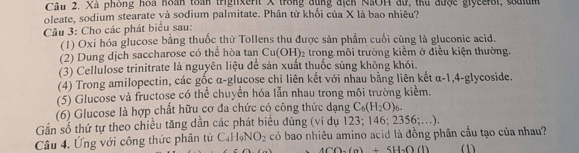 Xã phòng hoa hoàn toàn trighxerit X trong dụng địch NaOH dữ, thu được glycerol, sodium 
oleate, sodium stearate và sodium palmitate. Phân tử khối của X là bao nhiêu? 
Câu 3: Cho các phát biểu sau: 
(1) Oxi hóa glucose bằng thuốc thử Tollens thu được sản phẩm cuối cùng là gluconic acid. 
(2) Dung dịch saccharose có thể hòa tan Cu(OH)₂ trong môi trường kiềm ở điều kiện thường. 
(3) Cellulose trinitrate là nguyên liệu để sản xuất thuốc súng không khói. 
(4) Trong amilopectin, các gốc α-glucose chi liên kết với nhau bằng liên kết α-1, 4-glycoside. 
(5) Glucose và fructose có thể chuyển hóa lẫn nhau trong môi trường kiểm. 
(6) Glucose là hợp chất hữu cơ đa chức có công thức dạng C_6(H_2O)_6. 
Gắn số thứ tự theo chiều tăng dần các phát biểu đúng (ví dụ 123; 146; 2356;..). 
Câu 4. Ứng với công thức phân tử C_4H_9NO_2 có bao nhiêu amino acid là đồng phân cấu tạo của nhau?
4CO_2(a)+5H_2O(l) (1)